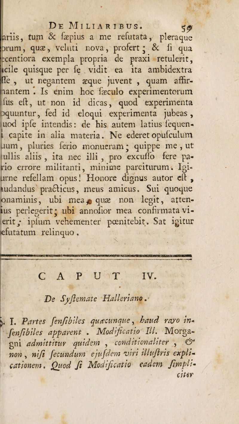 jariis, tum & fepius a me refutata, pleraque orum, qux, veluti nova, profert • & li qua rcentiora exempla propria de praxi retulerit, icile quisque per fe vidit ea ita ambidextra [Te , ut negantem aeque juvent , quam affr¬ iantem * *. Is enim hoc feculo experimentorum fus eft, ut non id dicas, quod experimenta liquuntur, fed id eloqui experimenta jubeas , uod ipfe intendis: de his autem latius lequen- i capite in alia materia. Ne ederetopufculum jum, pluries ferio monueram; quippe me , ut ullis aliis , ita nec illi , pro excuffo fere pa¬ rio errore militanti, minime parciturum. Igi- urne refellam opus! Honore dignus autor ell , ludandus praclicus, meus amicus. Sui quoque jonaminis, ubi mea* quae non legit, atten¬ tus perlegerit* ubi annofior mea confirmata vi- erit/ ipfum vehementer pcenitebit. Sat igitur tefutatum relinquo, . ' » , t v ■ CAPUT IV. * De Syjlemate Halleriano .* I. Partes fenfibiles quacunque, haud rayo In- fenfibiles apparent . Modificatio Iit. Morga¬ gni admittitur quidem , conditionahter , & non , ni fi fecundum ejufdem viri illuftris expli¬ cationem . Quod fi Modificatio eadem /impli¬ citer