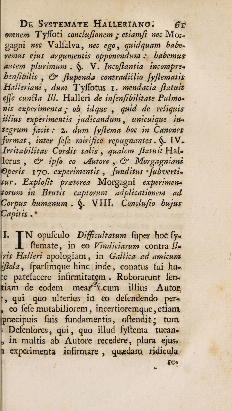 omnem. Tyffoti conclu/ionem • etiam/i nec Mor¬ gagni nec Valfalva, nec ego, quidquam habe- remus ejus argumentis opponendum : habemus autem plurimum . V. Incojlantia incompre- henJi bilis , dr Jlupenda contradicito fyftematis Halleriani, Ty(Totus i. mendacia Jlatuit ejje cunila III. Halleri de infenfibilitate Pulmo¬ nis experimenta; ob idque , quid de reliquis illius experimentis judicandum, unicuique in¬ tegrum facit: 2. dum fyftema hoc in Canones format y inter fefe mirifice repugnantes. §. IV. Irritabilitas Cordis talis , qualem /latuit Hal« Herus , & ipfo eo s/futore , & Morgagniani Operis 170. experimentis , funditus •fubverti- tur. Explofit praterea Morgagni experimen¬ torum in Brutis captorum adplicationem ad Corpus humanum . vnr. CanclufiQ hujus Capitis , • I. TN opufculo Difficultatum fuper hoc fy* I ftemate, in eo Vindiciarum contra II- * 1 \ris Halleri apologiam, in Gallica ad amicum fiola, fparfimque hinc inde, conatus Tui hu* re patefacere infirmitatem . Roborarunt Ten¬ dam de eodem meai^c cum illius Auton qui quo ulterius in eo defendendo per- > eo fefe mutabiliorem, incertioremque, etiam jprsecipuis fuis fundamentis, oftendit; tum. Defenfores, qui, quo illud fyftema tuean* „ in multis ab Autore recedere, plura ejus* a experimenta infirmare , quadam ridicula