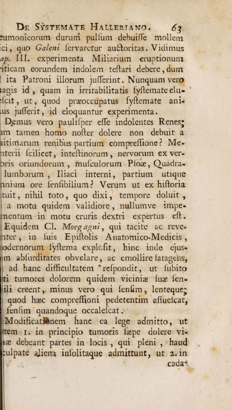 sumonicorum durum pullum debuiffe mollem ici, quo Galeni fervaretur au£loritas. Vidimus ap. 11T. experimenta Miliarium eruptionum ■iticam eorundem indolem teftari debere,dum [ ita Patroni illorum jufferint. Nunquam vero lagis id, quam in irritabilitatis iyftemate elu- -Icit, ut, quod prxoccupatus fyftemate ani- lus juffierit, id eloquantur experimenta. Qemus vero paulifper efle indolentes Renesj am tamen homo nofter dolere non debuit a citimarum renibus partium compreffione ? Me- nterii fcilicet, inteftinorum, nervorum ex ver- bris oriundorum, mufcuiorum Pioae, Quadra- lumborum , Iliaci interni, partium utique nnium ore leniibilium? Verum ut ex hiftoria tuit, nihil toto, quo dixi, tempore doluit , i a motu quidem validiore, nullumve impe- mentum in motu cruris dextri expertus eft. Equidem Cl. Morgagni, qui tacite ac reve¬ nte r , in luis Epiftolis Anatomico-Medicis, odernorum lyftema explcfit, hinc inde ejus* m abfurditates obvelare, ac emollirelatagens, ad hanc difficultatem “refpondit, ut lubito iti tumores dolorem quidem vicinia* luse fen* ili creent, minus vero qui lenfim, lenteque* quod ha*c compreffioni pedetentim afiuelcar, fenfim quandoque occalelcat. Modificationem hanc ea lege admitto, ut item 1. in principio tumoris ixpe dolere vi- ix debeant partes in locis , qui pleni , haud fculpate aliena inlolitaque admittunt, ut 2. in cada^