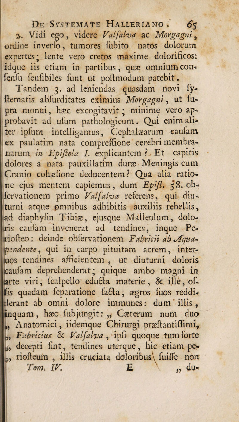 3. Vidi ego, videre Valfalva ac Morgagni, ordine inverto, tumores fubito natos dolorum expertes; lente vero cretos maxime dolorificos: idque iis etiam in partibus, qua? omnium con- fenlu fenfibiles funt ut pollmodum patebit. Tandem 3. ad leniendas quasdam novi fy- llematis abfurditates eximius Morgagni, ut fu- pra monui, haec excogitavit; minime vero ap¬ probavit ad ufum pathologicum. Qui enim ali¬ ter ipfum intelligamus, Cephalaearum cautam ex paulatim nata compreffione cerebri membra¬ narum in Epiflola I. explicantem ? Et capitis dolores a nata pauxillatim dune Meningis cum Cranio cohaefione deducentem ? Qua alia ratio¬ ne ejus mentem capiemus, dum Epift. 58. ob- lervationem primo Valfalv<e referens, qui diu¬ turni atque pmnibus adhibitis auxiliis rebellis, ad diaphyfin Tibiae, ejusque Malleolum, dolo- iris cautam invenerat ad tendines, inque Pe- I riofteo: deinde obfervationem Fabricii ab Vfqua- pendente, qui in carpo pituitam acrem, inter¬ cos tendines afficientem , ut diuturni doloris jcaufam deprehenderat; quique ambo magni in larte viri, tcalpello edudla materie, & ille, of¬ flis quadam feparatione fa£fa, aegros fuos reddi* Iderant ab omni dolore immunes: dum ' iliis , linquam, haec tubjungit: „ Caeterum num duo B, Anatomici, iidemque Chirurgi praeftantiflimi, „ Fabricius & Valfalva , ipfi quoque tum forte decepti fint, tendines uterque, hic etiam pe- riofteum , illis cruciata doloribus\ fuitle non Tom. IV. E „ du*