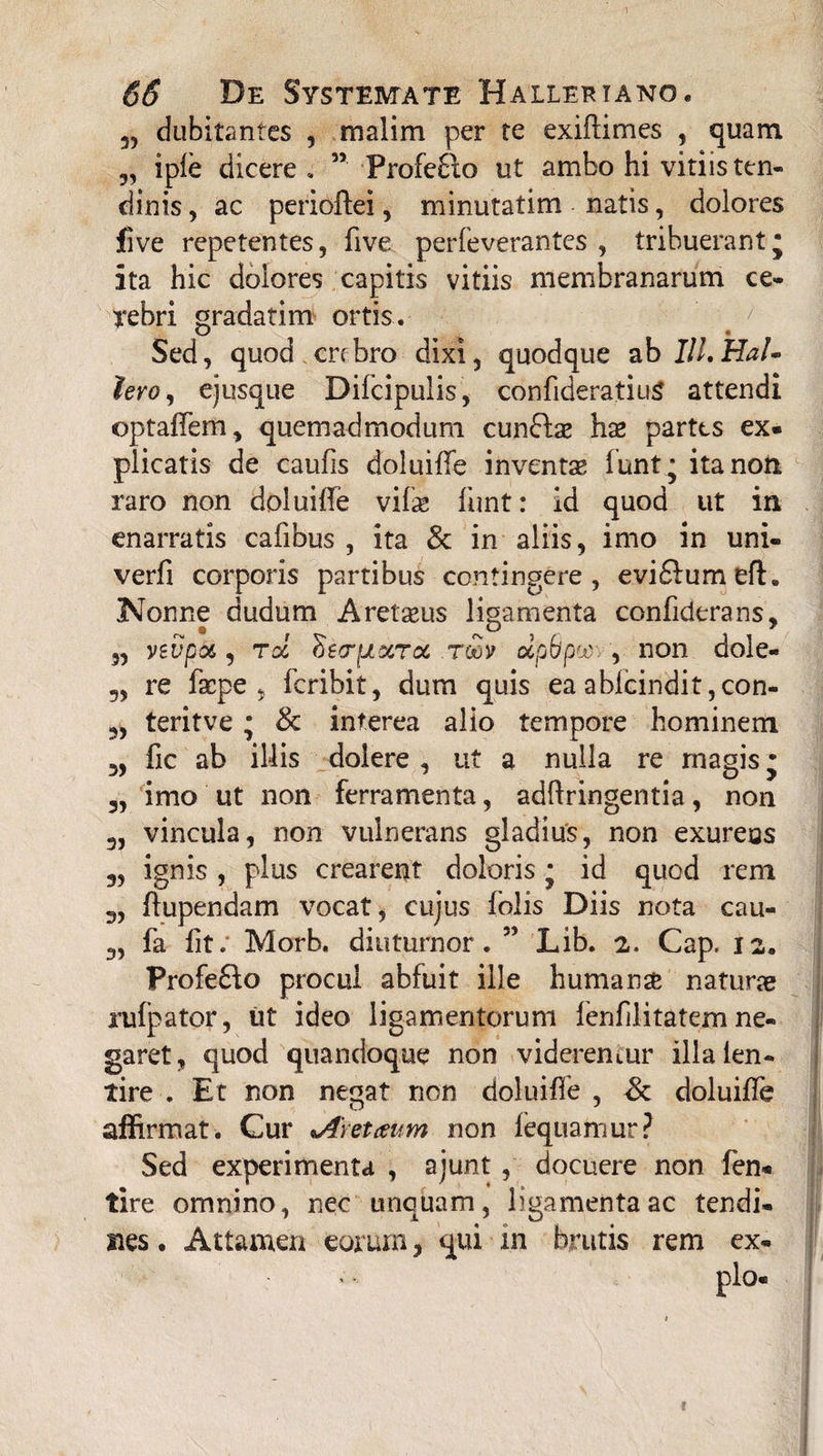 3, dubitantes , malim per te exiftimes , quam iple dicere , ” Profe8io ut ambo hi vitiis ten¬ dinis , ac perioftei, minutatim natis, dolores five repetentes, five perfeverantes , tribuerant* ita hic dolores capitis vitiis membranarum ce¬ rebri gradatim ortis. Sed, quod crebro dixi, quodque ab Ili.HaU lero, ejusque Difcipulis, confideratiuS attendi optaffem, quemadmodum cun£tae hae partes ex- plicatis de caufis doluiffe inventae funt; ita non raro non doluiffe vifse funt: id quod ut in enarratis cafibus , ita & in aliis, imo in uni- verfi corporis partibus contingere, evi£lumeft. Nonne dudum Aretaeus ligamenta confiderans, „ yevpoi, toc oetryLccrcc tqov otpflpw , non dole- 5, re fsepe , feribit, dum quis ea ablcindit ,con- „ teritve • & interea alio tempore hominem 3, fic ab illis doiere , ut a nulla re magis • 5, imo ut non ferramenta, adftringentia, non 3, vincula, non vulnerans gladius, non exurens ignis , plus crearent doloris * id quod rem 3, ffupendam vocat, cujus folis Diis nota cau- 3, fa fit. Morb. diuturnor. ” Lib. 2. Cap. 12. Profe£k> procul abfuit ille humanse naturae rulpator, ut ideo ligamentorum fenfilitatem ne¬ garet, quod quandoque non viderentur illa ien- tire . Et non negat non doluiffe , Sc doluiffe affirmat. Cur %A\etaum non fequamur? Sed experimenta , ajunt , docuere non fen- tire omnino, nec unquam, ligamenta ac tendi¬ nes . Attamen eorum, qui in brutis rem ex- !