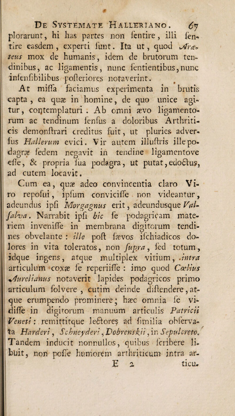 plorarunt, hi has partes non icntire, illi len- tire easdem , experti funt. Ita ut, quod Aram teus mox de humanis, idem de brutorum ten¬ dinibus, ac ligamentis, nunc fentientibus, nunc infenfibilibus pofteriores notaverint. At miffa faciamus experimenta in brutis capta, ea quse in homine, de quo unice agi¬ tur, contemplaturi . Ab omni aevo ligamento¬ rum ac tendinum lenfus a doloribus Arthriti¬ cis demonftrari creditus fuit, ut pluries adver* lus Hallerum evici. Vir autem iiluftris ille po¬ dagrae fedem negavit in tendine ligamentove effe, & propria iua podagra, ut putat, edodtus, ad cutem locavit. Cum ea, quae adeo convincentia claro Vi¬ ro repofui, ipfum conviciffe non videantur, adeundus ipfi Morgagnus erit, adeundusque Val- falva. Narrabit ipfi hic fe podagricam mate¬ riem inveniffe in membrana digitorum tendi¬ nes obvelante : ille poft firvos ifchiadicos do¬ lores in vita toleratos, non fufira, fed totum, idque ingens, atque multiplex vitium, .intra articulum coxas fe reperiiffe : im.o quod Caelius Aurelianus notaverit lapides podagricos primo articulum folvere , cutim deinde diftendere, at¬ que erumpendo prominere * hasc omnia fe vi- diffe in dioiforum manuum articulis Patricii D Veneti: remittitque lefitore? ad fitnilia obferva- ta Harderi, Schneyderi ,VobrenskH, in Sepulcreto» Tandem inducit nonnullos, quibus feribere li¬ buit , non pcffe humorem arthriticum intra ar- E a ticu*