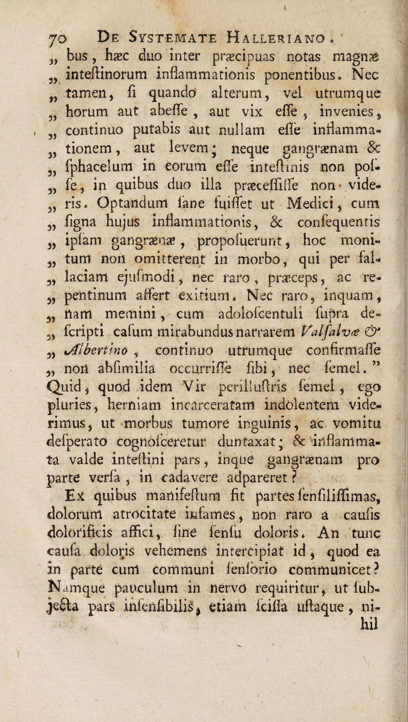 „ bus, hsec duo inter praecipuas notas magnas „ inteflinorum inflammationis ponentibus. Nec n tamen, fi quando alterum, vel utmmque 3, horum aut abefle , aut vix efle , invenies, 3) continuo putabis aut nullam efle inflamma* 3, tionem, aut levem j neque gangraenam Sc 3, fphacelum in eorum efle inteftmis non pol- 3, fe, in quibus duo illa pra&ceffifle non vide- 3, ris. Optandum lane fui flet ut Medici, cum „ figna hujus inflammationis, & confequentis 3, iplam gangraenae , propofuerunt, hoc moni- 3, tum non omitterent in morbo, qui per fal- 3, laciam ejufmodi, nec raro, praeceps, ac re- 3, pentinum affert exitium» Nec raro, inquam, 3, nam memini, cum adolofcentuli fupra de- 3, fcripti cafum mirabundus narrarem Valfalva & 3, iAibertino , continuo utrumque confirmafle 3, noil abflmilia occurrifle fibi, nec femel. ” Quid, quod idem Vir perilluflris femel, ego pluries, herniam incarceratam indolentem vide¬ rimus, ut morbus tumore inguinis, ac vomitu defperato cognofceretur duntaxat; & inflamma¬ ta valde inteflini pars, inque gangraenam pro parte verfa , in cadavere adpareret ? Ex quibus manifeflum fit partes fenfiliflimas, dolorum atrocitate infames, non raro a caufis dolofificis affici, fine fenfii doloris* An tunc caufa doloris vehemens intercipiat id , quod ea in parte cum communi fenlbrio communicet? Namque pauculum in nervo requiritur, ut fub- je£ta parS ihfenflbilis % etiam fcifla uflaque, ni¬ hil 1 ^ t i V