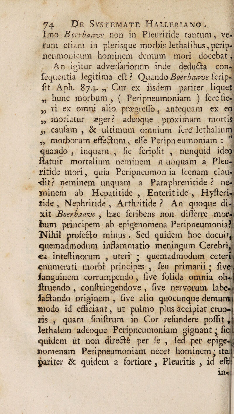 53 53 74 Systemate Halleriano . Imo Bosrhaave non in Pleuritide tantum, ve¬ rum etiam in plerisque morbis lethalibus,perip- neumoriicum hominem demum mori docebat , \ > ' «j An igitur adverfariorutn inde deducia con- fequentia legitima ed ? Quando Boerhaave fcrip- fit Aph. 874. „ Cur ex iisdem pariter liquet hunc morbum , { Peripneumoniam ) fere fie¬ ri ex omni alio praegretfo, antequam ex eo moriatur ssger? adeoque proximam mortis 3, caufam , oc ultimum omnium fere* lethalium 3, morborum effedlum, effe Peripneumoniam : ’* quando , inquam , fic fcripfit , nunquid ideo ftatuit mortalium neminem n unquam a Pleu¬ ritide mori, quia Peripneumon ia fcenam clau¬ dit? neminem unquam a Paraphrenitide ? ne¬ minem ab Hepatitide , Enteritide , Hyfteri- tide, Nephritide , Arthritide ? An quoque di¬ xit Boer haave , hi«c ferihens non differre mor¬ bum principem ab epigenomena Peripneumonia? 3SIihil profe£lo minus. Sed quidem hoc docub, quemadmodum inflammatio meningum Cerebri,;; ea inteftinorum , uteri ; quemadmodum ceteri ; enumerati morbi principes , feu primarii * fi ve v fanguinem corrumpendo, five folida omnia ob*| flruendo , conftringendove , five nervorum labe*- fa£lando originem , five alio quocunque demumi modo id efficiant, ut pulmo plus accipiat cruo-o ris , quam finiftrum in Cor refundere poffit,: lethalem adeoque Peripneumoniam gignant * fici; quidem ut non direcle per fe , led per epige* Domenam Peripneumoniam necet hominem; ita 1 pariter & quidem a fortiore, Pleuritis , id eft : in» i