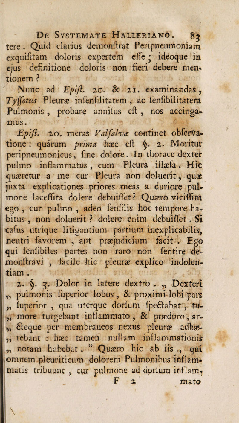 tere. Quid clarius demonftrat Peripneumoniam exquifitam doloris expertem efie j ideoque in ejus definitione doloris non fieri debere men¬ tionem ? Nunc ad Epift. 20. & 21. examinandas, Tyffotus Pleurae inienfilitatem , ac fenfibilitatern Pulmonis , probare anniius eft , nos accinga* mus, Epift. 20. meras Valfalvce continet obfer^a- tione: quarum prima haec eft 2. Moritur peripneumonicus, fine dolore. In thorace dexter pulmo inflammatus , cum Pleura iilaefa. Hic quaeretur a me cur Pleura non doluerit, quae juxta explicationes priores meas a duriore pul¬ mone laceffita dolere debuifiet ? Quaero viciftim ego , cur pulmo , adeo fenfilis hoc tempore ha¬ bitus , non doluerit ? dolere enim debuifiet . Si cafus utrique litigantium partium inexplicabilis, neutri favorem , aut praejudicium facit . Ego qui fenfibiles partes non raro non fentire de- monftravi , facile hic pleuras explico indolen¬ tiam . 2. §. 3. Dolor in latere dextro . „ Dexteri ,, pulmonis fuperior lobus, & proximi lobi pars „ luperior , qua uterque dorfum fpe&abat , tu- „ more turgebant inflammato , & praeduro, ar- „ 61eque per membraneos nexus pleurae adhae- „ rebant : haec tamen nullam inflammationis „ notam habebat . ” Quaeno hic ab iis ,, qui ,omnem pleuriticum dolorem Pulmonibus inflam¬ matis tribuunt , cur pulmone ad dorlum inflam^ F 2 mato * \ , ■' ** ■