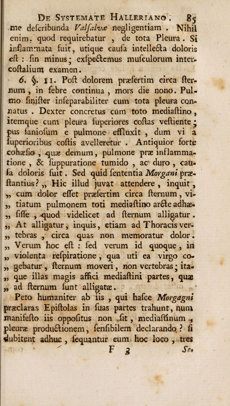 me defcribunda Valfalvce negligentiam . Nihil enim, quod requirebatur , de tota Pleura. Si inflammata fuit, utique eaufa intelle£ia doloris eft : fin minus* exlpe£lcmus mufculorum inteiv coftalium examen. 6. §. 11. Poft dolorem praefertim circa fter- mim , in febre continua , mors die nono. Pul¬ mo finifter infeparabiliter cum tota pleura con¬ natus . Dexter concretus cum toto mediaftino, itemque cum pleura fuperiores coftas veftiente* pus faniofum e pulmone effluxit , dum vi a luperioribus coftis avelleretur . Antiquior forte cohxfio , qua» demum, pulmone prae inflamma¬ tione , & fuppuratione tumido , ac duro , cau- fa doloris fuit. Sed quid fententia Morgani prae- ftantius ? „ Hic illud juvat attendere , inquit, „ cum dolor eftet praefertim circa fternum, vi- „ tiatum pulmonem toti mediaftino arfte adhse- „ fifte , -quod videlicet ad fternum alligatur. At alligatur, inquis, etiam ad Thoracis ver- „ tebras , circa quas non memoratur dolor. „ Verum hoc eft : led verum id quoque , in „ violenta refpiratione, qua uti ea virgo co- „ gebatur , fternum moveri, non vertebras • ita- „ que illas magis affici mediaftini partes, quae „ ad fternum funt alligatae. Peto humaniter ab iis , qui hafce Morgagni praeclaras Epiftolas in fuas partes trahunt, num manifefto iis oppofitus non fit , mediaftinum , pleurae produflionem, fenfibilem declarando ? fi dubitent adhuc , fequantur eum hoc loco , tres F g Se.