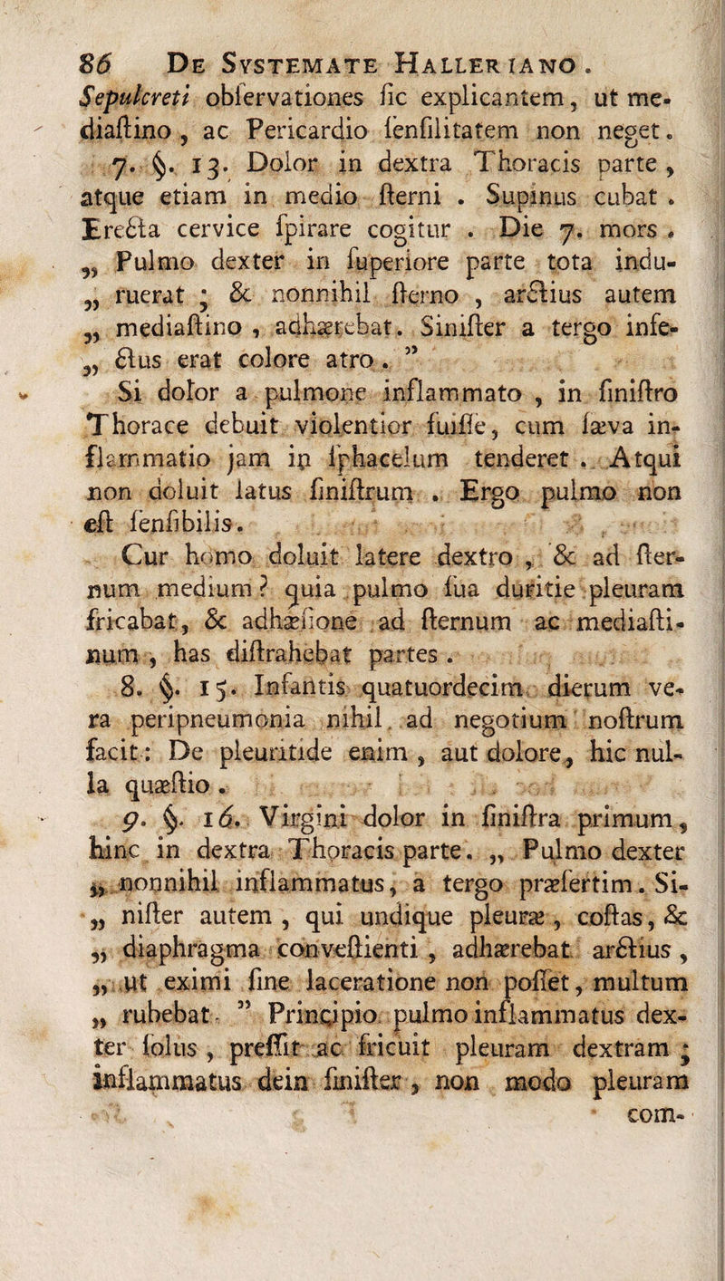 Sepulcreti obfervation.es fic explicantem, ut me- diaftino , ac Pericardio ienfilitatem non neget. 7. 13. Dolor in dextra Thoracis parte , atque etiam in medio flerni . Supinus cubat . Eredia cervice fpirare cogitur . Die 7. mors « Pulmo dexter in luperiore parte tota indu- „ ruerat j & nonnihil fierno , ar£lius autem „ mediaftino , adhaerebat. Similer a tergo infe- 5, 61 us erat colore atro . 55 Si dolor a pulmone inflammato , in finiflro Thorace debuit violentior fuifie, cum Iteva in¬ flammatio jam in Iphacelum tenderet . Atqui non doluit latus finiflrum . Ergo pulmo non efl lenii bilis. Cur homo doluit latere dextro , & ad ller- num medium? quia pulmo fua duritie pleuram fricabat, & adhsefione ad flernum ac medialli- num , has diflrahebaf partes . 8. §. 15. Infantis quatuordecim dierum ve¬ ra peripneumonia nihil, ad negotium noftrum facit: De pleuntide enim , aut dolore, hic nul¬ la quaeilio . g. §- i6f Virgini dolor in finifira primum, hinc in dextra Thoracis parte. „ Pulmo dexter M nonnihil inflammatus, a tergo praefertim. Si- „ nifler autem , qui undique pleura , coflas, & „ diaphragma conveftienti , adliserebat ardlius , „ ut eximi fine laceratione non pollet, multum „ rubebat ” Principio pulmo inflammatus dex¬ ter lolus , prefiit ac fricuit pleuram dextram * inflammatus dein finifter ■, non modo pleuram : * com-