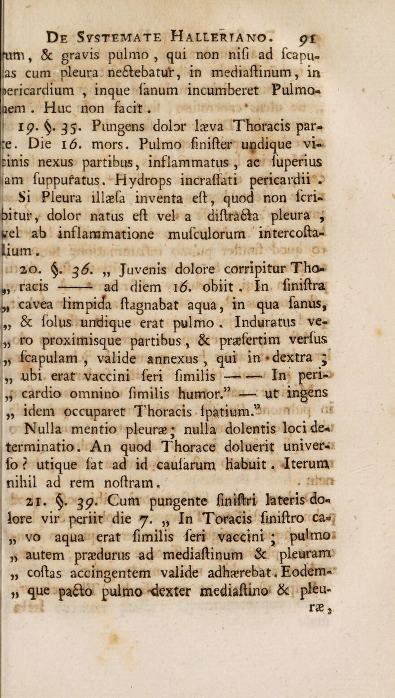 fum, & gravis pulmo , qui non nifi ad fcapu- as cum pleura ne£febatu‘r, in mediaftinum, in nericardium , inque fanum incumberet Pulmo* nem . Huc non facit. i p. 35. Pungens dolor l&va Thoracis par* :e. Die 16. mors. Pulmo finifter undique vi- rinis nexus partibus, inflammatus, ae fuperius am fuppufatus. Hydrops incraflati pericardii. Si Pleura illaefa inventa efl, quod non feri* bitur, dolor natus eft vel a diftra&a pleura , vel ab inflammatione mufculorum intercofta- Hium. 2°. §. 36. „ Juvenis dolore corripitur Tho- ,, racis -- ad diem 16. obiit . In finiftra 3, cavea limpicfa ftagnabat aqua, in qua fanus, „ & folus undique erat pulmo , Induratus ve- „ ro proximisque partibus, & praefertim verfus „ fcapulam , valide annexus, qui in * dextra ; „ ubi erat vaccini feri fimilis-In peri- „ cardio omnino fimilis humor.5’ — Ut ingens „ idem occuparet Thoracis Ipatium.” Nulla mentio pleurse* nulla dolentis loci de* terminatio. An quod Thorace doluerit univer- fo ? utique fat ad id caularum habuit. Iterum, nihil ad rem noffram. zr. §. 3<?. Cum pungente finiftri lateris do* lore vir periit die 7. „ In Toracis finiftro ea** „ vo aqua erat fimilis feri vaccini ; pulmo „ autem praedurus ad mediaftinum St pleuram „ coflas accingentem valide adhaerebat. Eodem- „ que pa£lo pulmo -dexter mediaftino St pleu-