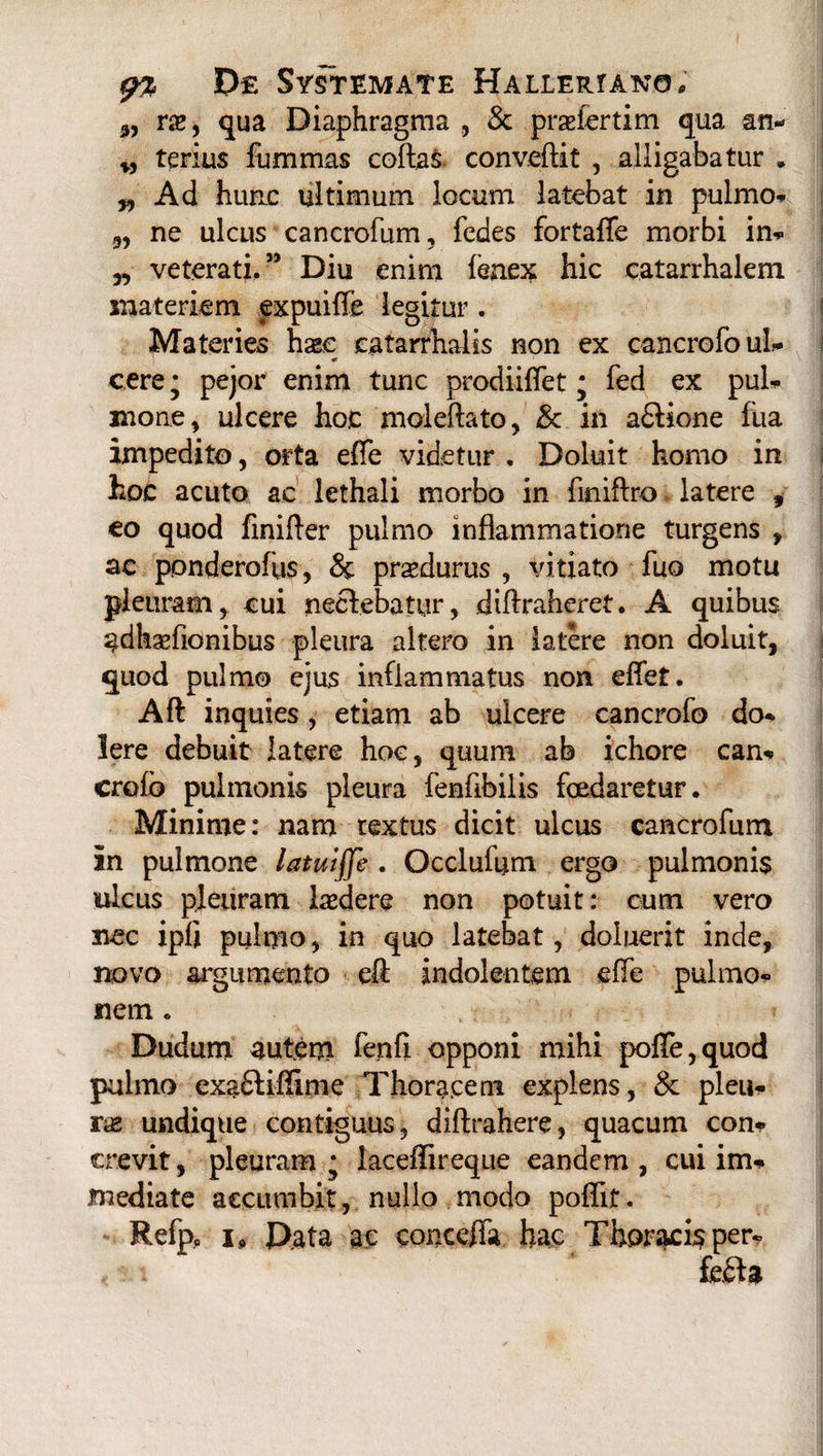 „ rx9 qua Diaphragma , & praefertim qua an* w terius furnmas collas convertit , alligabatur . „ Ad hunc ultimum locum latebat in pulmo* „ ne ulcus cancrofum, fedes fortaffe morbi in* „ veterati,” Diu enim fenex hic catarrhalem materiem expuiffe legitur . Materies hxc eatarrhalis non ex cancrofo ul¬ cere * pejor enim tunc prodiiffet; fed ex pul* mone , ulcere hoc moleftato, & in a£tione fua impedito, orta effe videtur . Doluit homo in hoc acuto ac lethali morbo in finiflro latere , eo quod finirter pulmo inflammatione turgens , ac ponderofus, & praedurus , vitiato fuo motu pleuram, cui nectebatur, dirtraheret. A quibus adhaffionibus pleura altero in latere non doluit, quod pulmo ejus inflammatus non eflet. Aft inquies, etiam ab ulcere cancrofo do* Iere debuit latere hoc, quum ab ichore can* crofo pulmonis pleura fenflbilis foedaretur. Minime: nam textus dicit ulcus cancrofum in pulmone latuiffe . Occlufym ergo pulmonis ulcus pleuram ludere non potuit: cum vero nec ipfi pulmo, in quo latebat, doluerit inde, novo argumento ert indolentem effe pulmo* nem. Dudum autem fenfi opponi mihi poffe,quod pulmo exa£tiffime Thoracem explens, & pleu¬ rae undique contiguus, diftrahere, quacum con* crevit, pleuram • laceffireque eandem , cui im¬ mediate accumbit, nullo modo poffif. Refp0 i o Data ac conceffa hac Thoracis per*