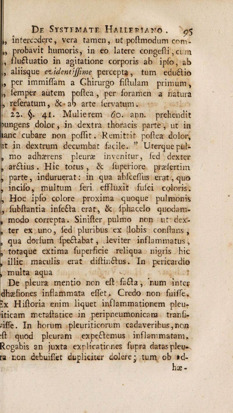 De Systemate Hallfptatto . ^5 t, intercedere, vera tamen, ut poftmodum com- probavit humoris, in eo latere congefli, ci m , fludluatio in agitatione corporis ab ipfo, ab „ aliisque e^identijfime percepta, tum edudlio „ per immiflam a Chirurgo fiflulam primum, iemper autem poftea , per foramen a natura b referatum, &ab arte i erva tum. 22. §. 41. Mulierem 60. ann. prehendit pungens dolor, in dextra thoracis parte , ut in tanc cubare non poflit. Remittit poflea dolor, iit in dextrum decumbat facile. ” Uterquepul- „ mo adherens pleura invenitur, led dexter # ar&ius. Hic totus, & fuperiore pradertim 3 parte, induruerat: in qua abfcefliis erat, quo , incilo, multum feri effluxit fulci coloris. I, Hoc ipfo colore proxima quoque pulmonis , fubftantia infedla erat, & Iphacelo quodam- , modo correpta. SiniPer pulmo non ut' dex- „ ter ex uno, led pluribus ex (lobis conflans , B qua dorlum fpedlabat, leviter inflammatus, B totaque extima fuperficie reliqua nigris hic 9 illic maculis erat diftin&us. In pericardio , multa aqua < . ? De pleura mentio non eft fsfla, num inter dhsefiones inflammata effet. Credo non fuiffe., ix Hiftoria enim liquet inflammationem pleu- iticam metattatice in peripneumonicam tranfi- ;ifle. In horum pleuriticorum cadaveribus,non ■ft quod pleuram expediemus inflammatam. Rogabis an juxta explicationes fupra dataspleu-K ra non debuiflet dupliciter dokrej tum ob *d-