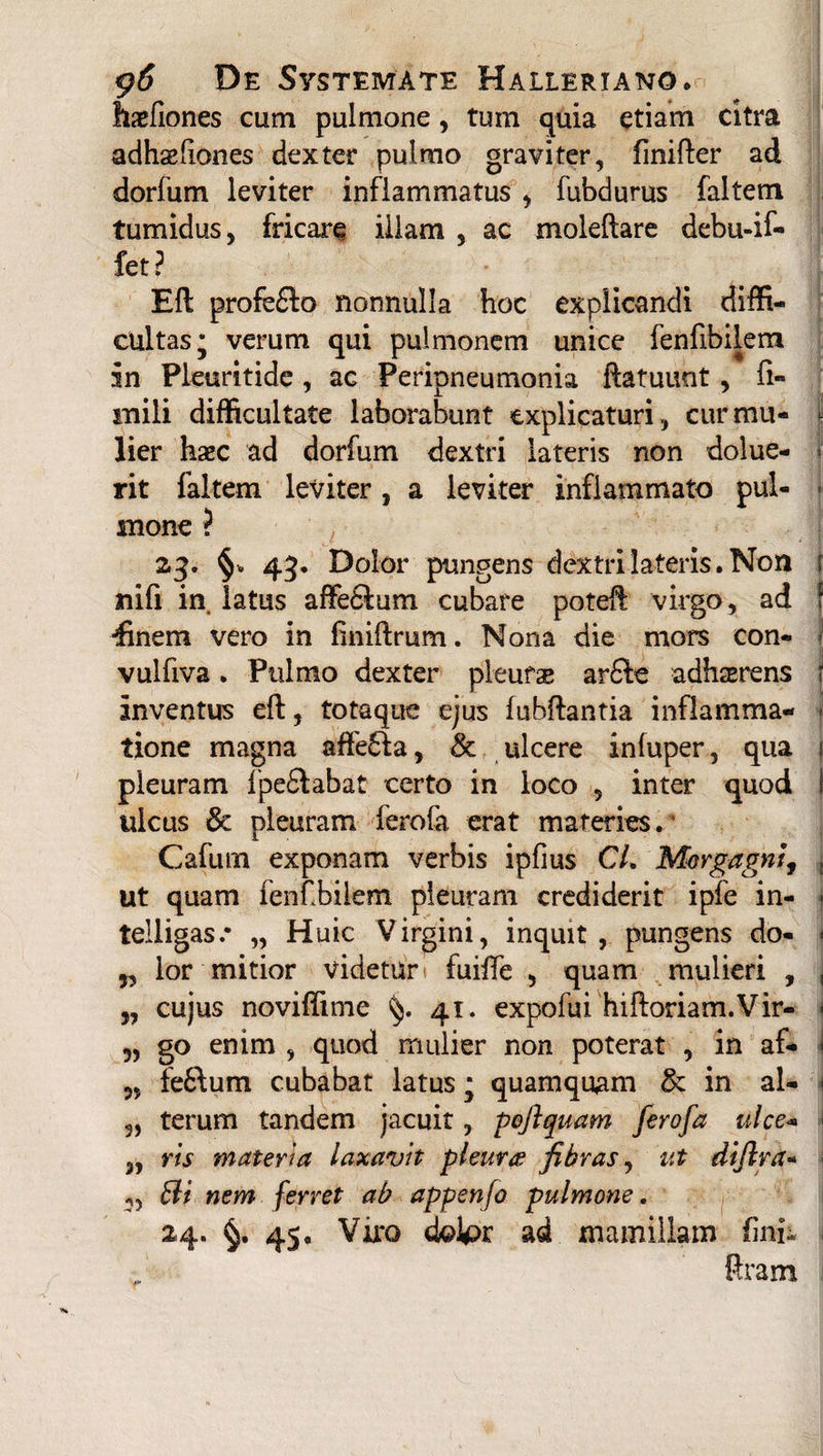 haefiones cum pulmone, tum quia etiam citra adhaefiones dexter pulmo graviter, finifter ad dorfum leviter inflammatus , fubdurus faltem tumidus, fricare illam , ac molellare debu-if- fet? Eli profe£fo nonnulla hoc explicandi diffi¬ cultas; verum qui pulmonem unice fenfibilem in Pleuritide, ac Peripneumonia ftatuunt, fi- mili difficultate laborabunt explicaturi, cur mu- *l lier haec ad dorfum dextri lateris non dolue- •' rit faltem leviter, a leviter inflammato pul¬ mone ? 23' 43* Dolor pungens dextri lateris. Non r nifi in. latus affe£f um cubare poteil virgo, ad f •finem vero in finiftrum. Nona die mors con- vulfiva. Pulmo dexter pleufas ar£te adhaerens i inventus eft, totaque ejus luhftantia inflamma- - tione magna affe6fa, & ulcere infuper, qua i pleuram fpe£fabat certo in loco 5 inter quod I ulcus & pleuram ferofa erat materies.5 Cafum exponam verbis ipfius CL Morgagni, , ut quam fenfbilem pleuram crediderit ipfe in- • telligas.* „ Huic Virgini, inquit, pungens do- * 5, lor mitior videtur fuiffe , quam mulieri , , „ cujus noviffime 41. expofui hiftoriam.Vir- \ 9, go enim , quod mulier non poterat , in af- \ fe6lum cubabat latus; quamquam & in al- < 5, terum tandem jacuit, pofiquam ferofa ulce- „ rts materia laxavit pleur# fibras, ut dijlra- Bi nem ferret ab appenfo pulmone, 24. §. 45. Viro dolpr ad mamillam fini- Rram