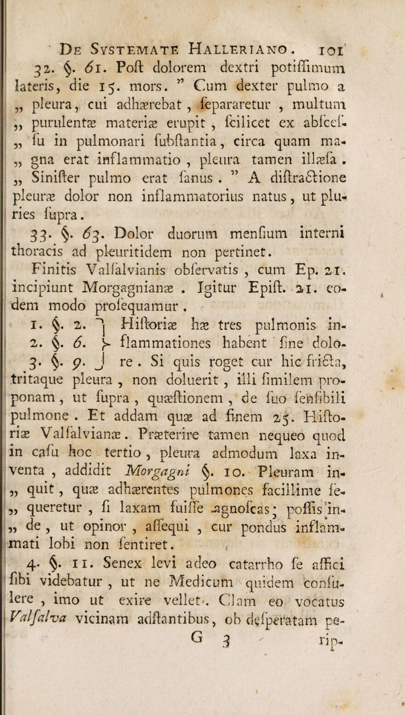 32. §. 61. Poft dolorem dextri potiffimum lateris, die 15. mors. 57 Cum dexter pulmo a „ pleura, cui adhaerebat, fepararetur , multum „ purulentae materis erupit , fcilicet ex abfcef- „ fu in pulmonari fubftantia, circa quam ma- „ gna erat inflammatio , pleura tamen illaefa . „ Sinifter pulmo erat fanus . ” A diflradlione pleurae dolor non inflammatorius natus, ut plu¬ ries fupra. 33. §. 63, Dolor duorum menfium interni thoracis ad pleuritidem non pertinet. Finitis Valfalvianis obfervatis , cum Ep. 21. incipiunt Morgagnianae . Igitur Epift. 21. eo¬ dem modo prolequamur . 1. §. 2. 'j Hiftoriae hae tres pulmonis in- 2. §. 6. ^ flammationes habent fine dolo- 3* §• 9' J re • Si quis roget cur hic fridla, tritaque pleura , non doluerit , illi fimilem pro¬ ponam , ut fupra , quaeftionem , de fuo fenfibili pulmone . Et addam quae ad finem 25. Hifto- riae Valfalvianae. Praeterire tamen nequeo quod in cafu hoc tertio , pleura admodum laxa in¬ venta , addidit Morgagni §. 10. Pleuram in- „ quit, quae adhaerentes pulmones facillime fe- „ queretur , fi laxam fuifie -agnofcas; poffis in- „ de , ut opinor , affequi , cur pondus inflam¬ mati lobi non fentiret. 4. §. 11. Senex levi adeo catarrho fe affici fibi videbatur , ut ne Medicum quidem confu- lere , imo ut exire vellet*. Clam eo vocatus Valfalva vicinam adftantibus, ob d$fpei*atam pe- G 3 - rip-