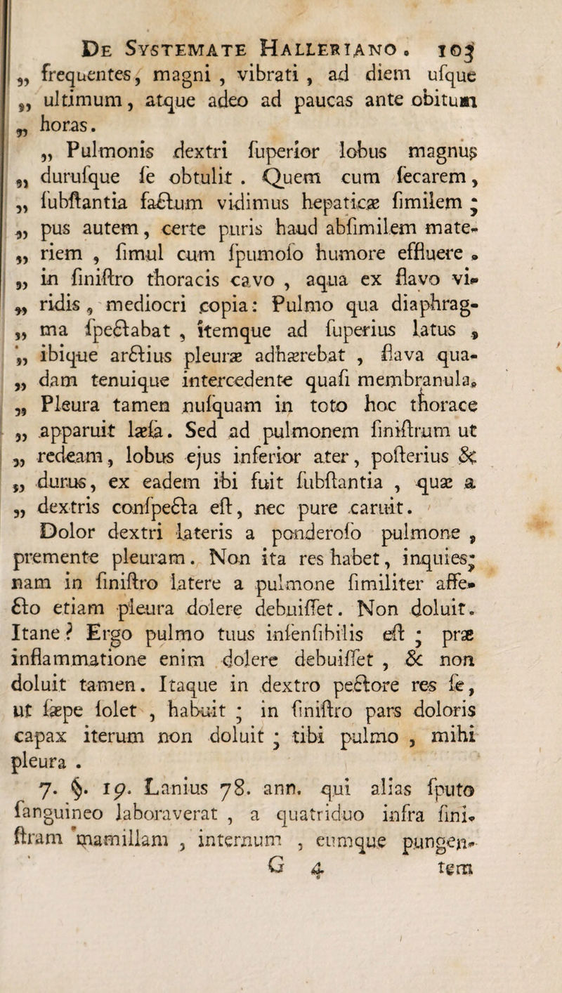 „ frequentes, magni , vibrati , ad diem ufque 5, ultimum, atque adeo ad paucas ante obitum „ horas. „ Pulmonis dextri fuperior lobus magnus „ durulque ie obtulit . Quem cum lecarem, ,, lubftantia fadfum vidimus hepatica flmilem j „ pus autem, certe puris haud abfimilem mate- „ riem , fimul cum Ipumolo humore effluere • „ in finiftro thoracis cavo , aqua ex flavo vi* „ ridis, mediocri copia : Pulmo qua diaphrag- „ ma fpe£Iabat , itemque ad fuperius latus , ibique ar£lius pleurse adhaerebat , flava qua- „ dam tenuique intercedente quafi membranula» „ Pleura tamen nulquam in toto hoc thorace „ apparuit laela. Sed ad pulmonem fmiftmm ut 5, reddam, lobus ejus inferior ater, pofterius 5, durus, ex eadem ibi fuit fubftantia , quae a „ dextris conlpe&a eft, nec pure caruit. Dolor dextri lateris a ponderofo pulmone , premente pleuram. Non ita res habet, inquies- nam in finiftro latere a pulmone fimiliter affe* fto etiam pleura dolere debniflet. Non doluit. Itane ? Ergo pulmo tuus infenfibilis eft * prse inflammatione enim dolere debuiflet , &c non doluit tamen. Itaque in dextro peftore res fe, ut laepe lolet , habuit * in finiftro pars doloris capax iterum non doluit * tibi pulmo , mihi pleura . 7. §. 19. Lanius 78. ann. qui alias fputo fanguineo laboraverat , a quatriduo infra fini* ftram mamillam , internum , eum que pungen* G 4 tgm