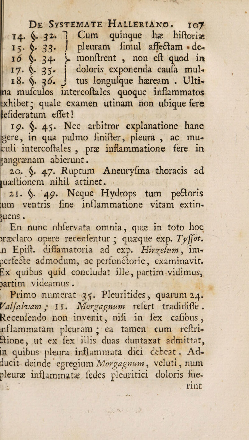 15- $• 33- I<5 i- 34* J7- 35- 18. 36. De Systemate Halleriano. 107 14. §. 32. 1 Cum quinque hae hiftoriae I pleuram fimul affeflam • de- j> monftrent , non eft quod in i doloris exponenda caufa mul* • tus longulque haeream . Ulti- na mufculos intercoftales quoque inflammatos jxhibet; quale examen utinam non ubique fere [efideratum eflet! ip. §. 45. Nec arbitror explanatione hanc (gere, in qua pulmo finifter, pleura , ac mu- buli intercoftales , prae inflammatione fere in gangraenam abierunt. 20. 47. Ruptum Aneuryfma thoracis ad juaeftionem nihil attinet. 21. §. 4p. Neque Hydrops tum pe&oris ;um ventris fine inflammatione vitam extin- 5uens . En nunc obfervata omnia, quae in toto hoc praeclaro opere recenfentur * quaeque exp. Tyffot. n Epift. diftamatoria ad exp. Hirgelum, im- perfefle admodum, ac perfundforie, examinavit. Ex quibus quid concludat ille, partim vidimus, 3artim videamus . Primo numerat 35. Pleuritides, quarum 24. Valfalvam • 11. Morgagnum refert tradidifle . Recenfendo non invenit, nifi in fex cafibus , .nflammatam pleuram * ea tamen cum reftri- flione, ut ex lex illis duas duntaxat admittat, in quibus pleura inflammata dici debeat. Ad¬ ducit deinde egregium Morgagnum, veluti, num pleurae inflammatae fedes pleuritici doloris fue¬ rint