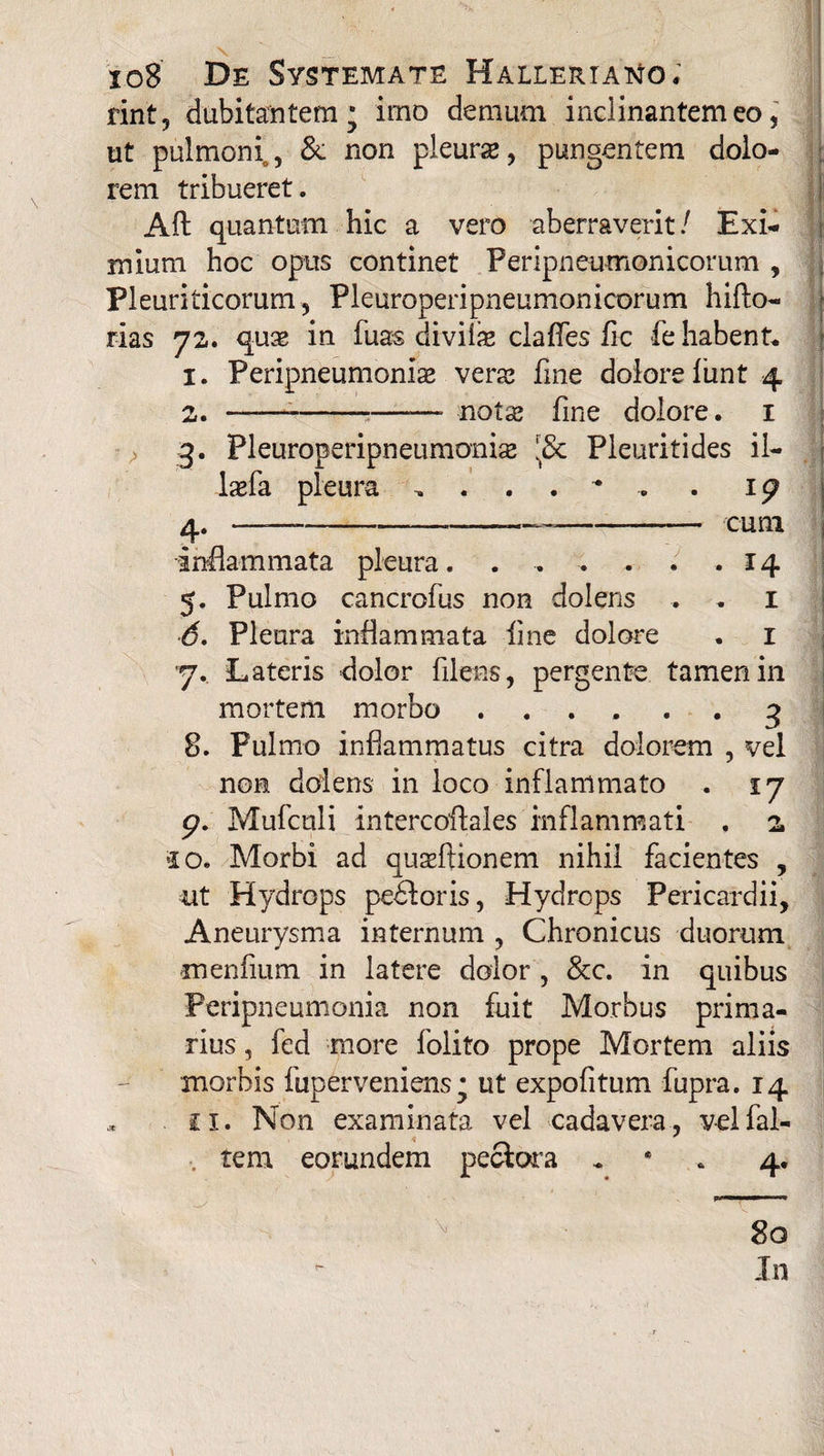 rint, dubitantem; imo demum inclinantem eo, ut pulmoni^ & non pleurse, pungentem dolo¬ rem tribueret. Aft quantum hic a vero aberraverit/ Exi¬ mium hoc opus continet Peripneumonicomm , Pleuriticorum, Pleuroperipneumonicorum hifto- rias 72. qux in fuas diviix clafles fic fe habent. 1. Peripneumoniae vera? fme dolore funt 4 2. ——-—- notae fine dolore. 1 3. Pleuroperipneumonis I8t Pleuritides il- laefa pleura . 1g 4. —--———-— cum inflammata pleura. . , ; . . .14 5. Pulmo cancrofus non doleris . . 1 6. Pleura inflammata line dolore . 1 y. Lateris dolor filens, pergente tamen in mortem morbo ...... 3 8. Pulmo inflammatus citra dolorem , vel non dolens in loco inflammato . 17 g. Mufculi intercoftales inflammati . 2 'io. Morbi ad quaeftionem nihil facientes , ut Hydrops pedforis, Hydrops Pericardii, Aneurysma internum , Chronicus duorum menfium in latere dolor , &c. in quibus Peripneumonia non fuit Morbus prima¬ rius , fed more folito prope Mortem aliis morbis fuperveniens; ut expolitum fupra. 14 ii. Non examinata vel cadavera, velfal- tem eorundem peciora 4. 80 In