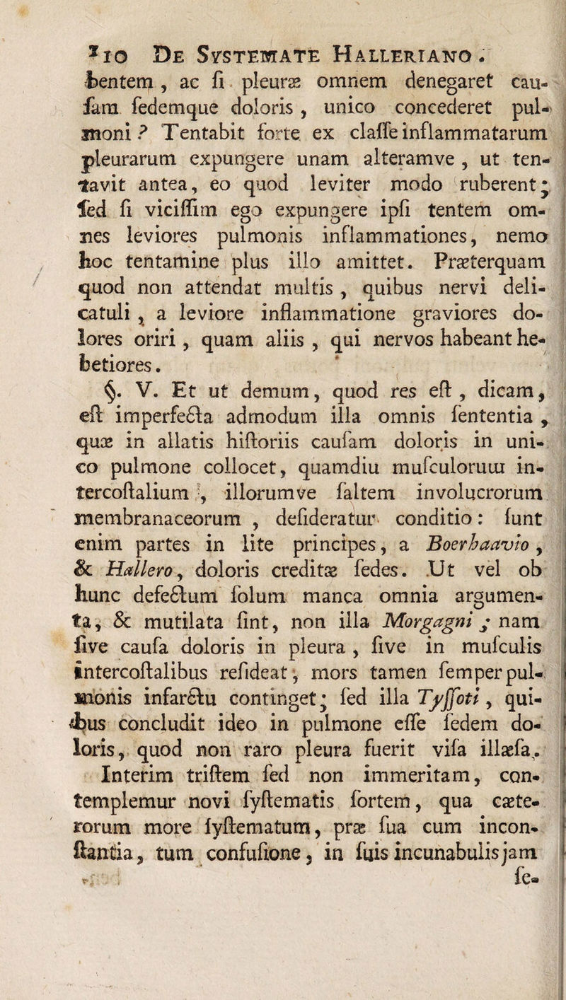 fcentem, ac fi pleuras omnem denegaret cau- fanx fedemque doloris, unico concederet pul¬ moni ? Tentabit forte ex claffe inflammatarum pleurarum expungere unam alteramve , ut ten- tavit antea, eo quod leviter modo ruberentj fed fi viciffim ego expungere ipfi tentem om¬ nes leviores pulmonis inflammationes, nemo hoc tentamine plus illo amittet. Praeterquam quod non attendat multis , quibus nervi deli- catuli , a leviore inflammatione graviores do¬ lores oriri, quam aliis , qui nervos habeant he¬ betiores . V. Et ut demum, quod res eff , dicam, ell imperfe£fa admodum illa omnis fententia , quae in allatis hiftoriis caufam doloris in uni¬ co pulmone collocet, quamdiu mufculoruui in- tercoftalium •, illorum ve faltem involucrorum membranaceorum , defideratur conditio: funt enim partes in lite principes, a Boerhaavio, & Hallero, doloris creditae fedes. .Ut vel ob hunc defeftum folum manca omnia argumen¬ ta , & mutilata fint, non illa Morgagni y nam five caufa doloris in pleura , five in mufculis intercoftalibus refideat , mors tamen femperpul- I monis infardfu continget • fed illa Tyjfoti, qui- 4us concludit ideo in pulmone effe ledem do¬ loris, quod non raro pleura fuerit vifa illaefa,. Interim triftem fed non immeritam, con¬ templemur novi fyftematis fortem, qua cete¬ rorum more fyftematum, prse fua cum incon- ftaniia, tum confufione, in fijis incunabulis jam rc ; fe-