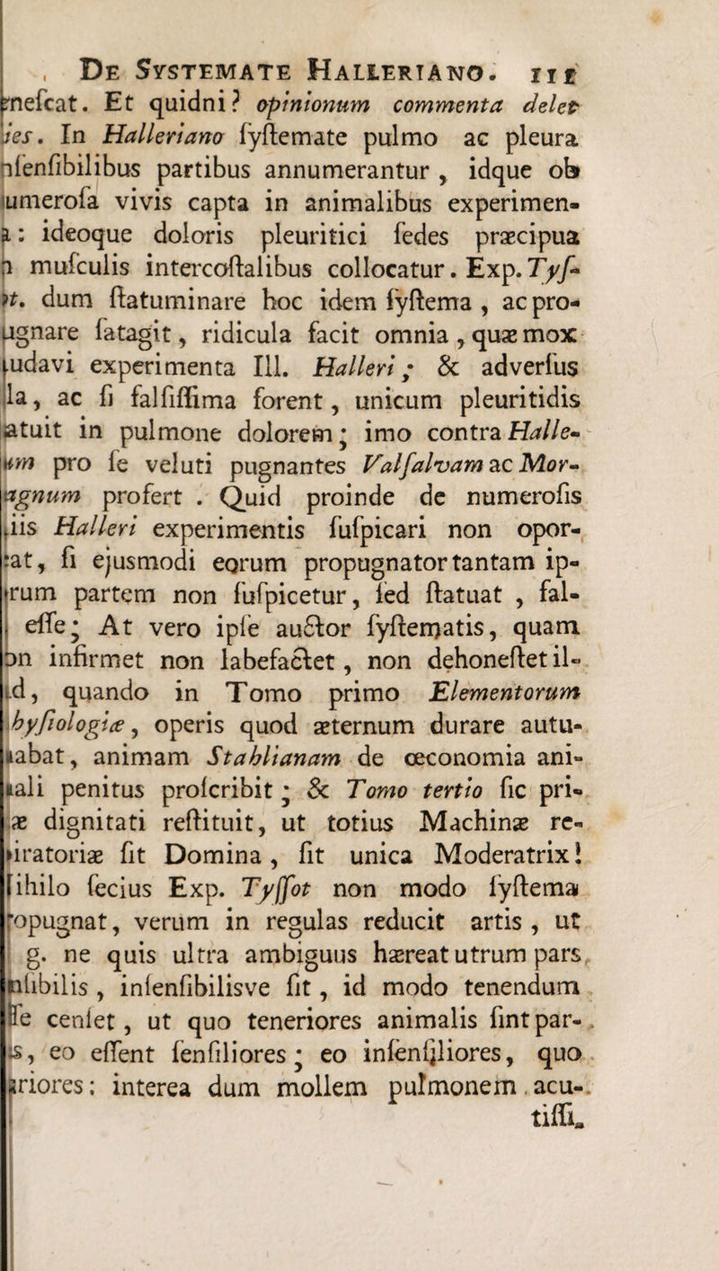 rnekat. Et quidni? opinionum commenta delet Jes. In Halleriano lyftemate pulmo ac pleura tfenfibilibus partibus annumerantur idque ob imerofa vivis capta in animalibus experimen- a: ideoque doloris pleuritici fedes praecipua a mufculis intercoftalibus collocatur. Exp. Tyf- n. dum fiatuminare boc idem fyftema , acpro- ugnare latagit, ridicula facit omnia , quae mox udavi experimenta 111. Hali eri; & adverfus la, ac fi falfiffima forent, unicum pleuritidis jatuit in pulmone dolorem * imo contra Halle- n,m pro le veluti pugnantes Valfalvam&cNLor- agnum profert . Quid proinde de numerofis iis Halleri experimentis fufpicari non opor- at, fi ejusmodi eorum propugnator tantam ip« rum partem non fufpicetur, led ftatuat , fal- efle; At vero iple auSlor fyfteroatis, quam on infirmet non labefaciet, non dehoneftetiU ».d, quando in Tomo primo Elementorum hyfiologice, operis quod aeternum durare autu¬ mabat, animam Stahlianam de oeconomia ani¬ mali penitus profcribit * & Tomo tertio fic pri» x dignitati reftituit, ut totius Machinae rc- dratoriae fit Domina, fit unica Moderatrix! fihilo fecius Exp. Tyjfot non modo fyftema opugnat, verum in regulas reducit artis , ut g. ne quis ultra ambiguus haereat utrum pars nlibilis , inienfibilisve fit, id modo tenendum Re cenlet, ut quo teneriores animalis fint par¬ is, eo edent fen fili ores * eo inlenfiliores, quo iriores; interea dum mollem pulmonem acu-