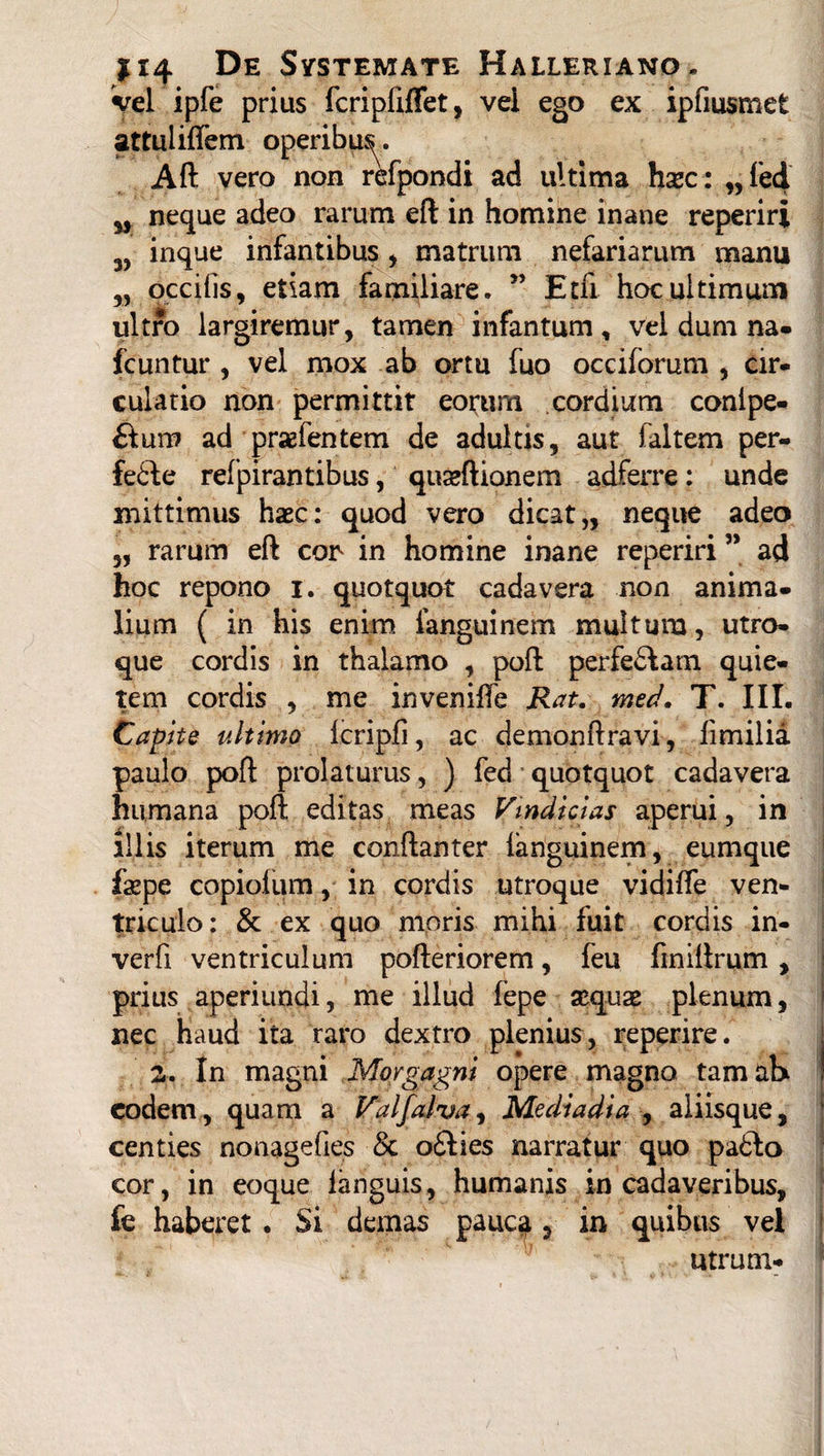 3) vel ipfe prius fcripfiflet, vei ego ex ipfmsmet attuliflem operibu^. Aft vero non refpondi ad ultima hxc: „ fed neque adeo rarum eft in homine inane reperiri inque infantibus , matrum nefariarum manu „ occilis, etiam familiare. ” Etfi hoc ultimum ultro largiremur, tamen infantum, vel dum na- fcuntur , vel mox ab ortu fuo occiforum , cir¬ culatio non permittit eorum cordium conlpe- £tum ad praefentem de adultis, aut faltem per- fe6fe refpirantibus, quseftionem adferre: unde mittimus haec: quod vero dicat,, neque adeo „ rarum eft con in homine inane reperiri ” ad hoc repono i. quotquot cadavera non anima¬ lium ( in his enim languinem multum, utro¬ que cordis in thalamo , poft perfe£fam quie¬ tem cordis , me inveniffe Rat. med. T. III. Capite ultimo Icripli, ac demonftravi, limilia paulo poft prolaturus, ) fed quotquot cadavera humana poft editas meas Vindicias aperui, in illis iterum me conftanter languinem, eumque fepe copiofum, in cordis utroque vidilfe ven¬ triculo: & ex quo moris mihi fuit cordis in- verfi ventriculum pofteriorem, feu finiftrum , prius aperiundi, me illud fepe aequae plenum, nec Haud ita raro dextro plenius, reperire. S. In magni Morgagni opere magno tamatx eodem, quam a Valfalva, Mediadia , aliisque, centies nonagefies •& o£lies narratur quo padlo cor, in eoque languis, humanis in cadaveribus, fe haberet . Si demas pauc$, in quibus vel utrum-