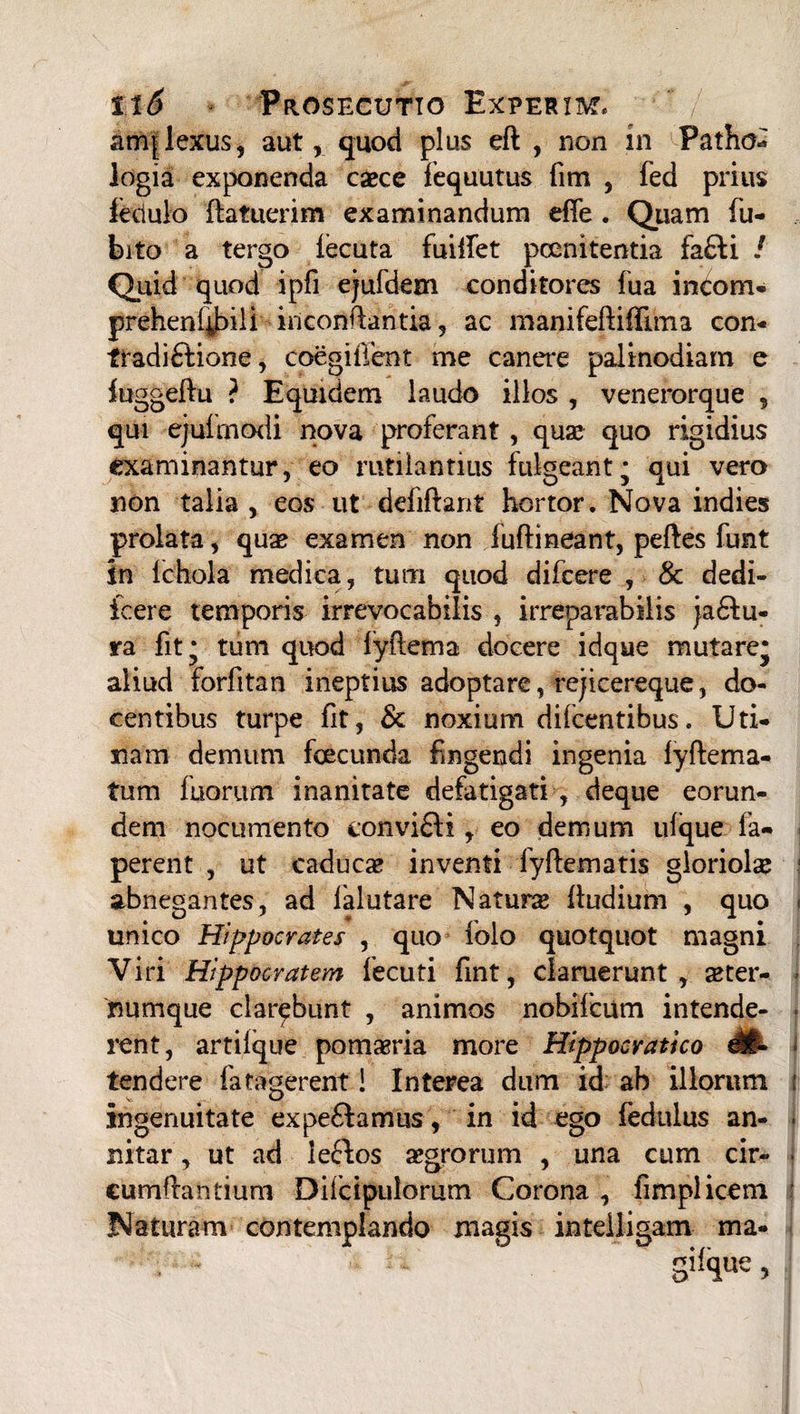 anqlexus, aut, quod plus eft , non in Patho- logia exponenda caece fequutus fim , fed prius lectulo (latuerim examinandum effe . Quam (u- bito a tergo (ecuta fuilfet poenitentia fa£Ii / Quid quod ipfi ejufdem conditores fua inCom- prehenfibili incontlantia, ac manifeflidlma con- tradi£lione, coegitTent me canere palinodiam e iuggeftu ? Equidem laudo illos , venerorque 5 qui ejufmodi nova proferant, quae quo rigidius examinantur, eo rutilantius fukeant; qui vero non talia, eos ut deliftant hortor. Nova indies prolata, quae examen non fudi neant, pedes funt in Ichola medica, tum quod difcere , & dedi- icere temporis irrevocabilis , irreparabilis ja61u- ra fit* tum quod fydema docere idque mutare* aliud fordtan ineptius adoptare, rejicereque, do¬ centibus turpe fit, & noxium didentibus, Uri¬ nam demum fcecunda fingendi ingenia lydema- tum (horum inanitate defatigati , deque eorun¬ dem nocumento convi£li, eo demum ulque fa- perent , ut caducae inventi fydematis gloriolae abnegantes, ad lalutare Natura (ludium , quo unico Hippocrates , quo folo quotquot magni Viri Hippocratem fecuti fint, claruerunt, ster¬ numque clarabunt , animos nobifcum intende¬ rent, artilque pomaeria more Hippocvatico M- tendere fatagerent i Interea dum id ab illorum ingenuitate expe£famus, in id ego fedulus an¬ nitar, ut ad leftos aegrorum , una cum cir¬ cumdantium Difcipulorum Corona , fimplicem Naturam contemplando magis intelligam ma- gifque,