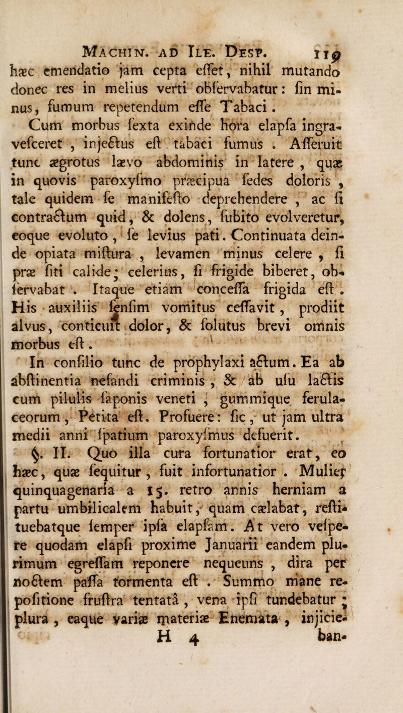 haec emendatio jam cepta effet, nihil mutando donec res in melius verti oblervabatur: fin mi- nus, fumum repetendum effe Tabaci. Cum morbus fexta exinde hora elapfa ingra- vefceret , inje&us eft tabaci fumus . Afferuit tunc aegrotus laevo abdominis in latere , quas in quovis paroxyfmo praecipua fedes doloris , tale quidem fe manifeflo deprehendere , ac li contra&um quid, & dolens, fubito evolveretur, eoque evoluto , le levius pati. Continuata dein¬ de opiata miftura , levamen minus celere , fi prae fiti calide* celerius, fi frigide biberet, oh-* fervabat . Itaque etiam concefTa frigida eft * His auxiliis fenfim vomitus ceffavit, prodiit alvus, conticuit dolor, & folutus brevi omnis morbus eft. In confilio tunc de prophylaxi aftum. Ea ab abftinentia nefandi criminis , & ab ulu la&is cum pilulis faponis veneti , gummique ferula¬ ceorum, Petita eft. Profuere: ficut jam ultra medii anni fpatium paroxyimus defuerit. II. Quo illa cura fortunatior erat, eo haec, quae fequitur , fuit infortunatior . Muliep quinquagenaria a 15. retro annis herniam a partu umbilicalem habuit, quam calabat, refti- tuebatque femper ipfa elapfam. At vero velpe- re quodam elapfi proxime Januarii eandem plu¬ rimum egreftam reponere nequeuns , dira per no&em paffa tormenta eft . Summo niane re- pofitione fruffra tentata , vena ipfi tundebatur ; plura , eaque variae ipateriae E nemata , injiciet H 4 ban-