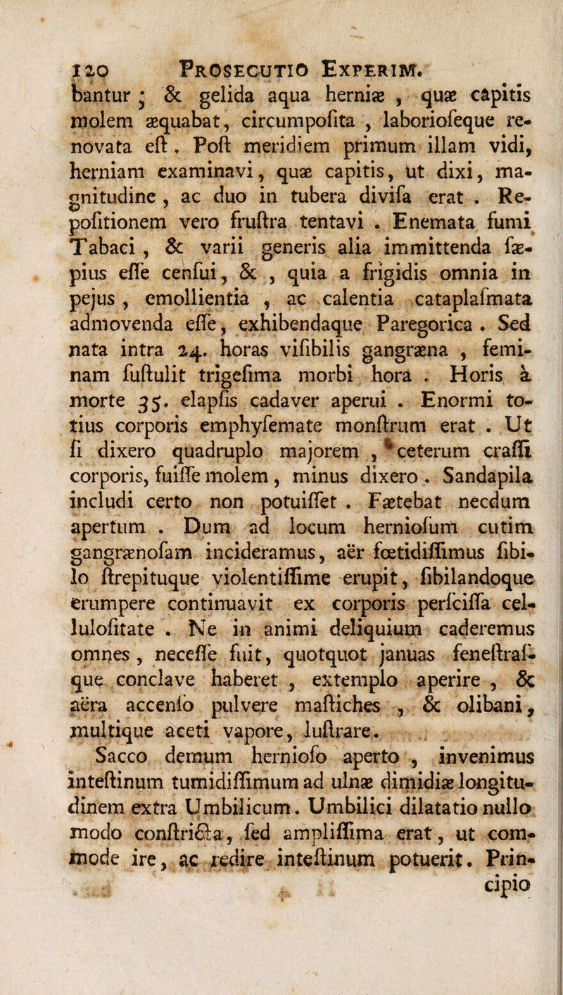 bantur • & gelida aqua hernias , quae capitis molem aequabat, circumpofita , laboriofeque re¬ novata eft. Poft meridiem primum illam vidi, herniam examinavi, quae capitis, ut dixi, ma¬ gnitudine , ac duo in tubera divifa erat . Re- pofitionem vero fruftra tentavi . E nemata fumi Tabaci, & varii generis alia immittenda fae- pius efie cenfui, & , quia a frigidis omnia in pejus , emollientia , ac calentia cataplalmata admovenda efte, exhibendaque Paregorica . Sed nata intra 24. horas vifibilis gangraena , femi¬ nam fuftulit trigefima morbi hora , Horis a morte 35. elapfis cadaver aperui . Enormi to¬ tius corporis emphyfemate monftrum erat . Ut fi dixero quadruplo majorem , % ceterum crafli corporis, fuiffe molem, minus dixero . Sandapila includi certo non potuiftet , Fastebat necdum apertum . Dum ad locum herniofum cutim gangrasnofam incideramus, aer foetidiflimus fibi- lo ftrepituque violentiffime erupit, fibilandoque erumpere continuavit ex corporis perlcifta cel- lulofitate . Ne in animi deliquium caderemus omnes, necefle fuit, quotquot januas feneftraf- que conclave haberet , extemplo aperire , & aera accenib pulvere maftiches , & olibani, multique aceti vapore, luftrare. Sacco dernum herniofo aperto , invenimus inteftinum tumidiflimum ad ulnae dimidiae longitu¬ dinem extra Umbilicum. Umbilici dilatatio nullo modo conftri&a, fed ampiifiima erat, ut com¬ mode ire, ac redire inteftinum potuerit. Prin-