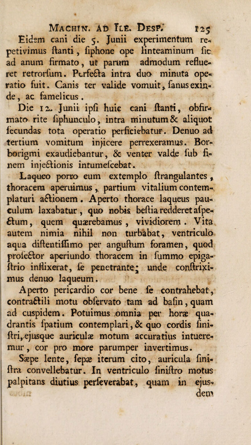 Eidem cani die 5. Junii experimentum re-, petivimus ftanti, fiphone ape linteaminum fic ad anum firmato, ut parum admodum reflue¬ ret retrorfum. Ptrfe&a intra dua minuta ope¬ ratio fuit* Canis ter valide vomuit * fanus exin¬ de , ac famelicus. Die 1 2m Junii ipfi huic cani ftanti, obfir- mato rite fiphunculo, intra minutum & aliquot lecundas tota operatio perficiebatur . Denuo ad tertium vomitum injicere perrexeramus. Bor- borigmi exaudiebantur, & venter valde fub fi¬ nem inje£Honis intumefcebat. Laqueo porro eum extemplo ftrangulantes % thoracem aperuimus ,, partium vitalium contem¬ platuri aftionem • Aperto thorace laqueus pau¬ culum laxabatur, quo nobis beftiaredderetafpe- £lum, quem quaerebamus , vividiorem . Vita autem nimia nihil non turbabat., ventriculo aqua diftentiflimo per anguftum foramen, quod proieftor aperiundo thoracem in fummo epiga- ftrio inflixerat, ie penetrante; unde conftrixi- mus denuo laqueum. Aperto pericardio cor bene fe contrahebat, contraftili motu obfervato tam ad bafin, quam ad cuspidem. Potuimus omnia per hora qua¬ drantis fpatium contemplari, & quo cordis fini- ftrirejusque auriculae motum accuratius intuere¬ mur, cor pro more parumper invertimus. Saepe lente, fepae iterum cito, auricula fini- ftra convellebatur. In ventriculo finiftro motus palpitans diutius perfeverabat, quam in ejus¬ dem