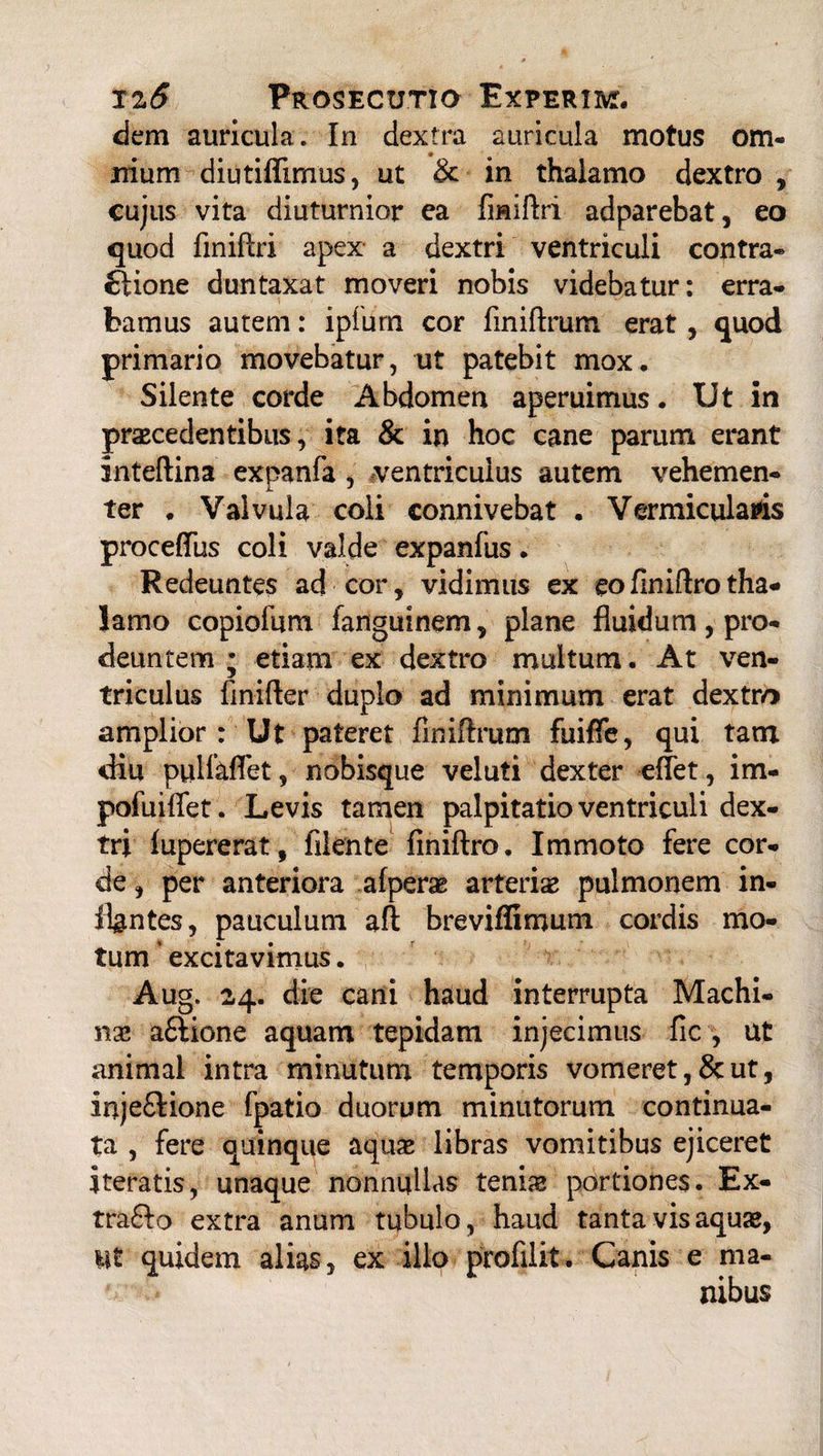 dem auricula. In dextra auricula motus om¬ nium diutiffimus, ut & in thalamo dextro , cujus vita diuturnior ea fmiftri adparebat, eo quod fmiftri apex a dextri ventriculi contra- ftione duntaxat moveri nobis videbatur: erra¬ bamus autem: ipfurn cor finiftrum erat, quod primario movebatur, ut patebit mox. Silente corde Abdomen aperuimus. Ut in praecedentibus, ita & in hoc cane parum erant inteftina expanfa , ventriculus autem vehemen¬ ter . Valvula coli connivebat . Vermicularis procefius coli valde expanfus. Redeuntes ad cor, vidimus ex eo finiftro tha¬ lamo copiofum fanguinem, plane fluidum, pro¬ deuntem ; etiam ex dextro multum. At ven¬ triculus finifter duplo ad minimum erat dextro amplior : Ut pateret finiftrum fuifle, qui tam diu pulfaflet, nobisque veluti dexter effet, im- pofuiftet. Levis tamen palpitatio ventriculi dex¬ tri fupererat, filente finiftro. Immoto fere cor¬ de , per anteriora afperae arteriae pulmonem in¬ flantes, pauculum aft breviffimum cordis mo¬ tum excitavimus. Aug. 24. die cani haud interrupta Machi¬ nae a£Hone aquam tepidam injecimus fic , ut animal intra minutum temporis vomeret, & ut, injeftione fpatio duorum minutorum continua¬ ta , fere quinque aquae libras vomitibus ejiceret iteratis, unaque nonnullas teniae portiones. Ex- tra£!o extra anum tubulo, haud tanta vis aquae, ii£ quidem alias, ex illo profilit. Canis e ma- nibus