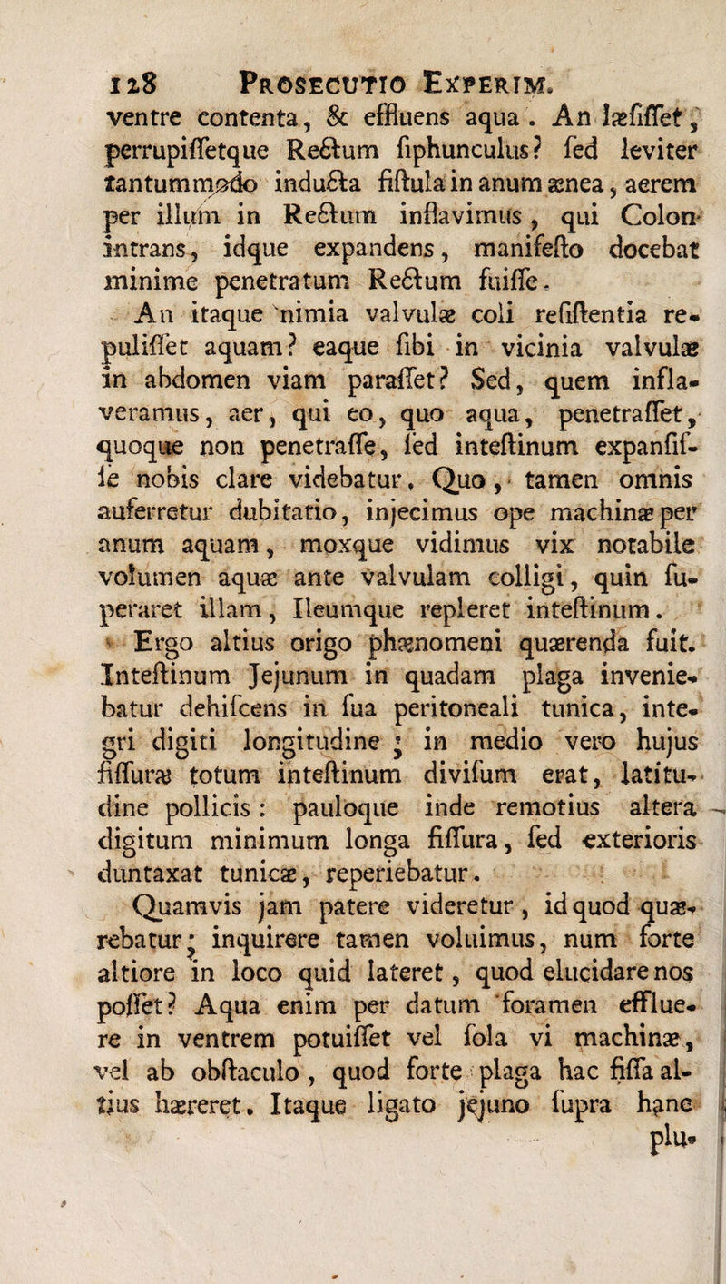 ventre contenta, & effluens aqua . Anl^fiflet, perrupifletque Re61um fiphunculus ? fed leviter tantummodo indu£Ia fiflula in anum asnea, aerem per illum in Reclum inflavimus, qui Colon intrans, idque expandens, manifefto docebat minime penetratum Re£fum fuiffe. An itaque 'nimia valvulse coii refiftentia re- puliflet aquam? eaque fibi in vicinia valvulae in abdomen viam paraflfet? Sed, quem infla¬ veramus, aer, qui eo, quo aqua, penetraflet, quoque non penetraffe, ied inteflinum expanfif- ie nobis clare videbatur, Quo, tamen omnis auferretur dubitatio, injecimus ope machinas per anum aquam, moxque vidimus vix notabile volumen aquas ante valvulam colligi, quin fu- peraret illam, Ileumque repleret inteflinum. Ergo altius origo phamomeni quaerenda fuit. Inteflinum Jejunum in quadam plaga invenie¬ batur dehifcens in fua peritoneali tunica, inte¬ gri digiti longitudine * in medio vero hujus fifluraj totum inteflinum divifum erat, latitu¬ dine pollicis; pauloque inde remotius altera - digitum minimum longa fifliira, fed exterioris duntaxat tunica, reperiebatur. Quamvis jam patere videretur, id quod quae¬ rebatur • inquirere tamen voluimus, num forte altiore in loco quid lateret, quod elucidare nos poffet? Aqua enim per datum foramen efflue¬ re in ventrem potuiflet vel fola vi machinas, vel ab obflaculo , quod forte plaga hac fifla al¬ tius haereret. Itaque ligato jejuno fupra h^ne plu* 9