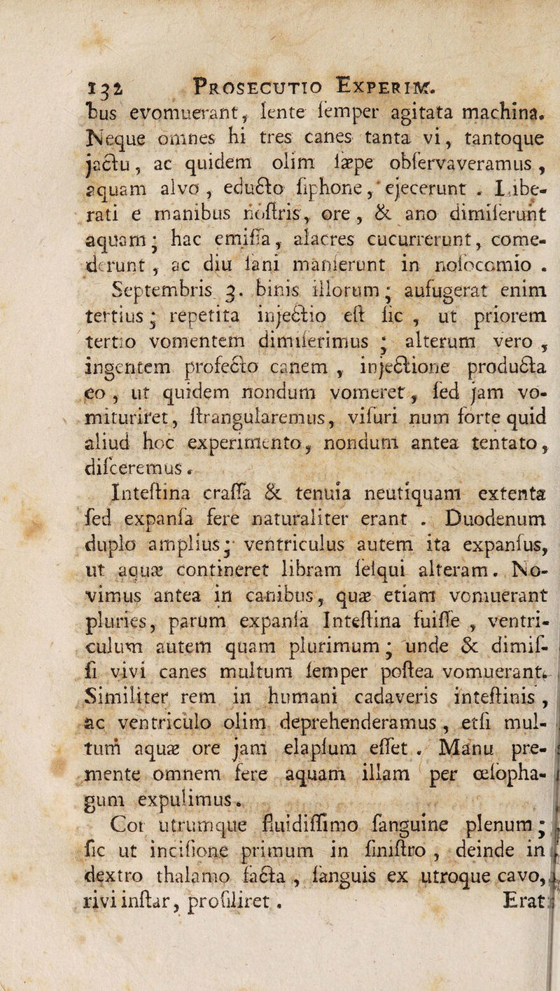 hus evomuerant * lente femper agitata machina» Neque omnes hi tres canes tanta vi, tantoque jactu, ac quidem olim iaepe obferva veramus , aquam alvo, edu&o fiphoneejecerunt . libe¬ rati e manibus hoftris, ore, & ano dimiterunt aquam* hac emifTa, alacres cucurrerunt, come¬ derunt , ac diu lani inanierunt in noiocomio . Septembris g. binis illorum; aufugerat enim tertius; repetita injecfio eft iic , ut priorem tertio vomentem dimiierimus ; alterum vero , ingentem profecto canem , injedlione produdla eo , ut quidem nondum vomeret, fed jam vo- mituriret, Ifrangularemtis, vifuri num forte quid aliud hoc experimento, nondum antea tentato, difceremus * Inteftina craiTa & tenuia neutiquam extenta fed expanfa fere naturaliter erant . Duodenum duplo amplius ;■ ventriculus autem ita expanius, ut aqua! contineret libram ielqui alteram. No¬ vimus antea in canibus, quae etiam vomuerant pluries, parum expanla IntefHna fuiffe , ventri¬ culum autem quam plurimum; unde 3c dimif- fi vivi canes multum femper poftea vomuerant^ Similiter rem in humani cadaveris intefHnis, ac ventriculo olim deprehenderamus , etfi mul- . tum aquae ore jam elaplum effet . Manu pre- $ mente omnem fere aquam illam per oelopha- i gum expulimus. Cot utrumque fiuidiffimo fanguine plenum; ,» fic ut incifione primum in fmiftro , deinde in dextro thalamo la&a , fanguis ex utroque cavo,i