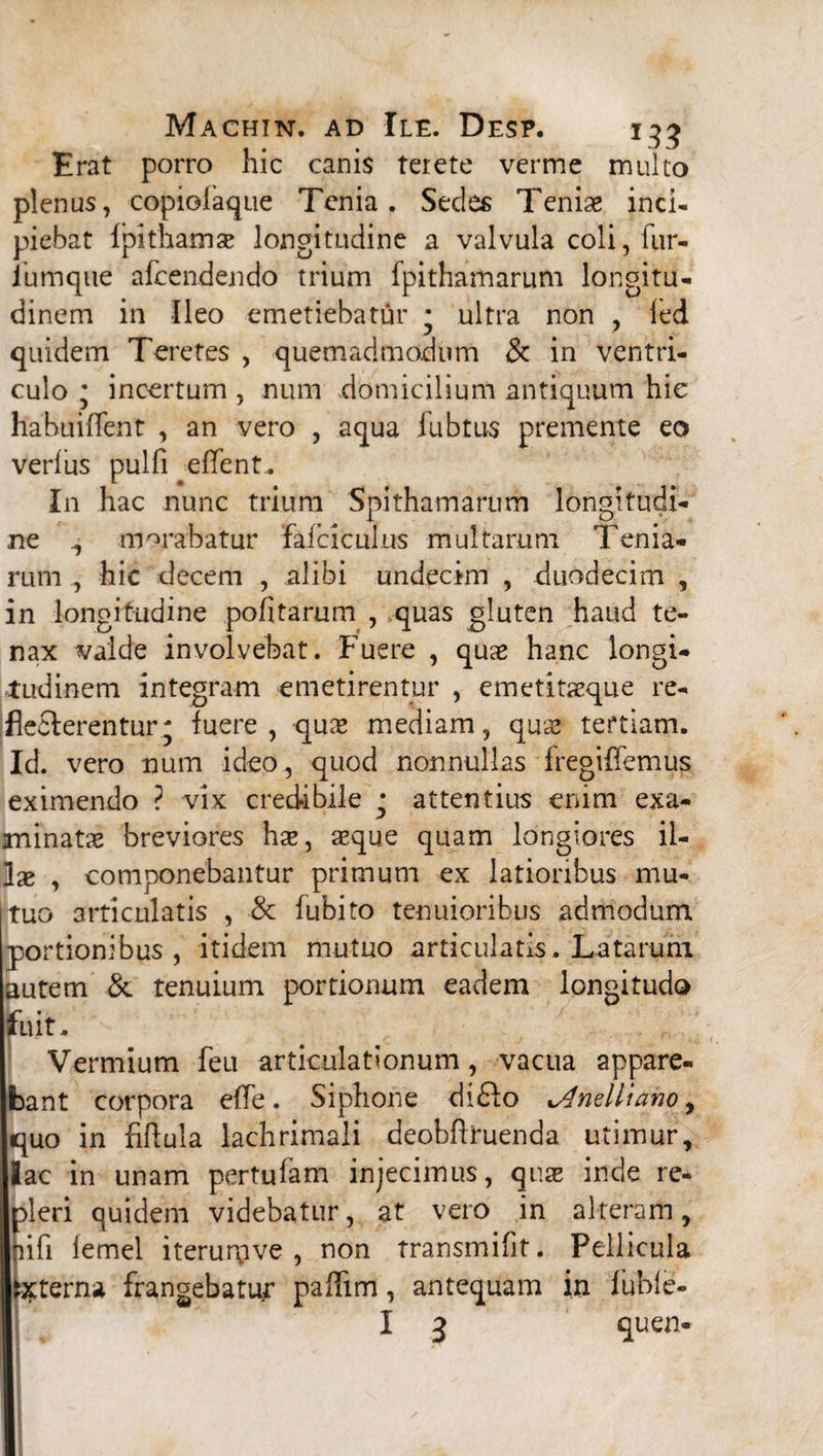 Erat porro hic canis terete verme multo plenus, copiolaque Tenia. Sedes Tenise inci¬ piebat fpithamae longitudine a valvula coli, fur- iumque afcendendo trium fpithamarum longitu¬ dinem in Ileo emetiebatur • ultra non , led quidem Teretes , quemadmodum Sc in ventri¬ culo • incertum , num domicilium antiquum hie hahuiffent , an vero , aqua fubtus premente eo verius pulfi effent. In hac nunc trium Spithamarum longitudi¬ ne , morabatur fatciculus multarum Terna¬ rum hic decem , alibi undecim , duodecim , in longitudine politarum , quas gluten haud te¬ nax valde involvebat. Fuere , quae hanc longi¬ tudinem integram emetirentur , emetitaeque re¬ flecterentur; fuere, quae mediam, quae tertiam. Id. vero num ideo, quod nonnullas fregiflemus eximendo ? vix credibile • attentius enim exa¬ minatae breviores hae, aeque quam longiores il¬ lae , componebantur primum ex latioribus mu¬ tuo articulatis , & fubito tenuioribus admodum portionibus, itidem mutuo articulatis. Latarum autem & tenuium portionum eadem longitudo fuit. Vermium feu articulationum, vacua appare¬ bant corpora efle. Siphone diFlo Unelli ano, quo in fiftula lachrimaii deobflruenda utimur, fac in unam pertufam injecimus, quae inde re- oleri quidem videbatur, at vero in alteram, hfi lemel iterurpve , non transmifit. Pellicula Externa frangebatur paffim, antequam in fuble- 1 3