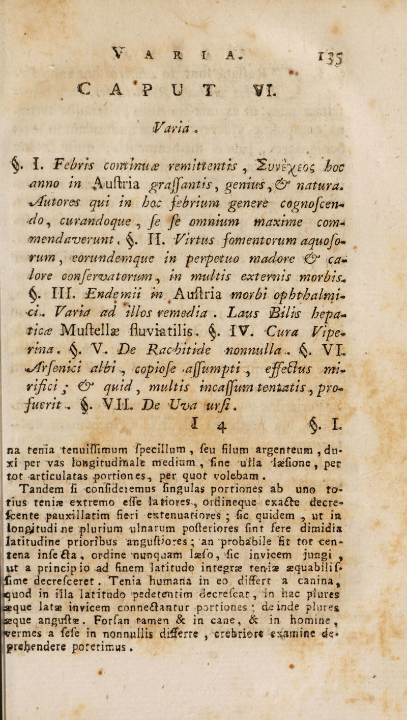 c A #p U T VI. /w Auftria graffantis, genius natura. mendaverunt, II. Virtus fomentorum aquofo¬ rum , eorundemque in perpetuo madore & ca¬ lore conferam torum^ in multis externis morbis* III. Endemii in Auftria morbi ophthalmi¬ ci.. Vana ad illos remedia . ]B*7A Muftellae fluviatilis. §. IV. -C«ra Vipe¬ rina. 'V-. De Rachitide nonnulla.. <§. VL -Arfenici albi,, copiofe .affumptt , effetius mi- rifici • quid , multis incajfum lentatispro¬ fuerit .. §. VII. De LrT/^ na fenia tcnuiffimum fpeeillum , feu filum argenteum , dn* xi per vas longitudinale mediam , fine ulla iaefione , per tot articulatas portiones, per quot volebam . Tandem fi confideiemus lingulas portiones ab uno to¬ tius tenire extremo efTe latiores, ordineque exa&e decre- Icente pauxillatim fieri extenuatiores ; fic quidem , ut in longjtudi ne plurium ulnarum pofteriores fint fere dimidia latitudine prioribus anguftiores ; an 'probabile fit tot cen¬ tena infe fta, ordine‘nunquam lsefo, dic invicem jungi , i ut a principio ad finem latitudo integrae teni* aequabili f* .fime decrefceret . Tenia humana in eo differt a canina, «$uod in iila latitudo pedetentim decrefcar, in hac plures aeque latae invicem conneffantur portiones; deinde plures seque angufi*. Forfan tamen & in cane, & in homine, •vermes a fefe in nonnullis differre , crebriore examine de* prefiendere poterimus. «