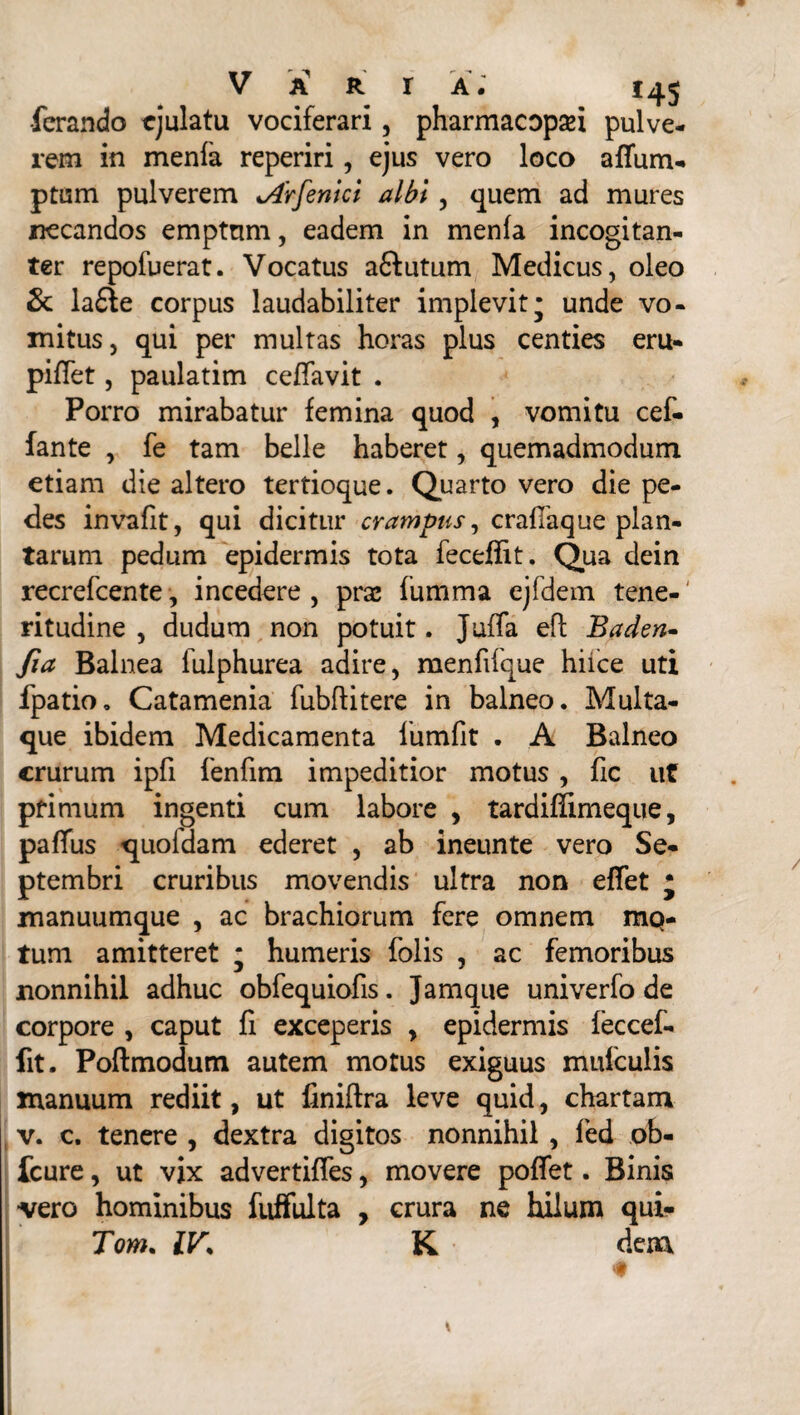 •ferando ejulatu vociferari, pharmacopsei pulve¬ rem in menfa reperiri, ejus vero loco afium- ptum pulverem <Arfenici albi, quem ad mures necandos emptnm, eadem in menfa incogitan- ter repofuerat. Vocatus aftutum Medicus, oleo & la£le corpus laudabiliter implevit* unde vo¬ mitus, qui per multas horas plus centies eru- piflet, paulatim ceffavit . Porro mirabatur femina quod , vomitu cef- fante , fe tam belle haberet, quemadmodum etiam die altero tertioque. Quarto vero die pe¬ des invafit, qui dicitur crampus, craflaque plan¬ tarum pedum epidermis tota fecefiit. Qua dein recrefcente, incedere , pra; fumma ejfdem tene-' ritudine , dudum non potuit. Juffa efl Baden- fia Balnea lulphurea adire, menfifque hiice uti fpatio, Catamenia fubftitere in balneo. Multa¬ que ibidem Medicamenta lumfit . A Balneo crurum ipfi fenfim impeditior motus , fic ut primum ingenti cum labore , tardiffimeque, paffus quoldam ederet , ab ineunte vero Se¬ ptembri cruribus movendis ultra non effet * manuumque , ac brachiorum fere omnem rup¬ tum amitteret j humeris folis , ac femoribus nonnihil adhuc obfequiofis. Jamque univerfo de corpore , caput fi exceperis , epidermis feccef- fit. Poftmodum autem motus exiguus mufculis manuum rediit, ut finiftra leve quid, chartam v. c. tenere , dextra digitos nonnihil , fed ob- fcure, ut vix advertiffes, movere poffet. Binis vero hominibus fuffulta , crura ne hilum qui- Tom. IV* K dem