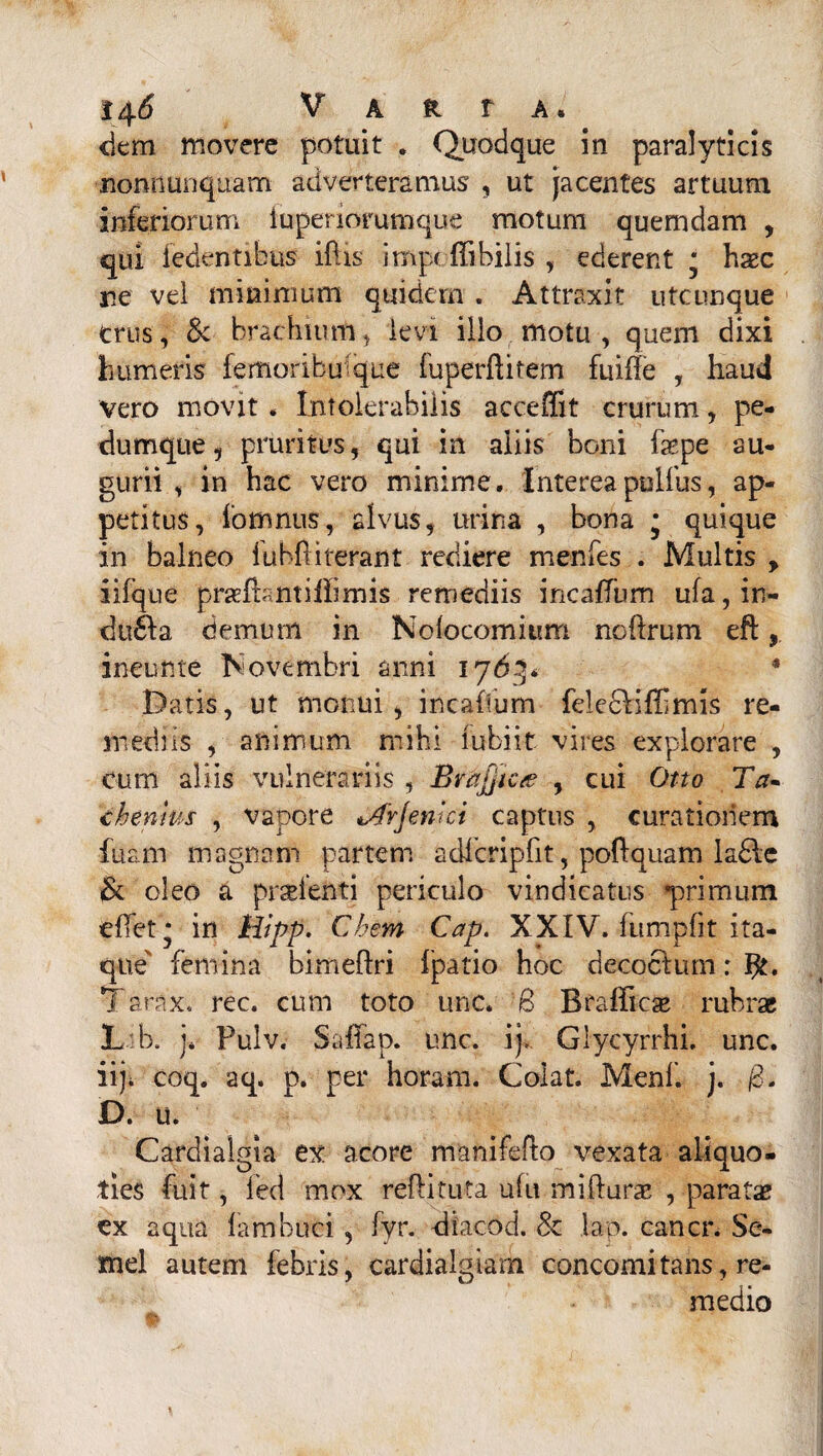 dem movere potuit . Quodque in paralyticis nonnunquam adverteramus , ut jacentes artuum inferiorum lupenorumque motum quemdam , qui fedentibus iftis impeffibilis , ederent m haec re vel minimum quidem . Attraxit utcunque crus, & brachium5 levi illo motu, quem dixi humeris feffioribuique fuperftifem fuiffe , haud vero movit. Intolerabilis acceffit crurum, pe¬ dumque, pruritus, qui in aliis boni faspe au¬ gurii , in hac vero minime. Intereapulfus, ap¬ petitus, fomnus, alvus, urina , bona • quique in balneo iubfliterant rediere menfes . Multis , iifque prsefbmilhmis remediis incaffum ufa, in» dtt£Ia demum in Nofocomium ncftrum eft, ineunte Novembri anni 1763* * Datis, ut monui, incaffum fele&iflimls re¬ mediis , animum mihi lubiit vires explorare , cum aliis vulnerariis , Brajjicte , cui Otto Ta- themus , vapore tArjenki captus , curationem fuam magnam partem adlcripfit, poftquam la£le & oleo a praetenti periculo vindicatus *primum effet* in Hipp. Cbem Cap. XXIV. lumplit ita¬ que femina bimeftri fpatio hoc decoctum: Tarax. rec. cum toto unc. 6 Btaffic^ rubrae L:b, j* Fulv. Saffap. unc. ij> Glycyrrhi, unc. iiji coq. aq. p. per horam. Colat. Menf. j. /3. D. u. Cardialgia ex acore manifeflo vexata aliquo¬ ties fuit, led mox reflituta ufu mifturae , paratae ex aqua fambuci, fyr. diaeod. & lap. cancr. Se¬ mel autem febris, cardialgiam concomitans, re¬ medio