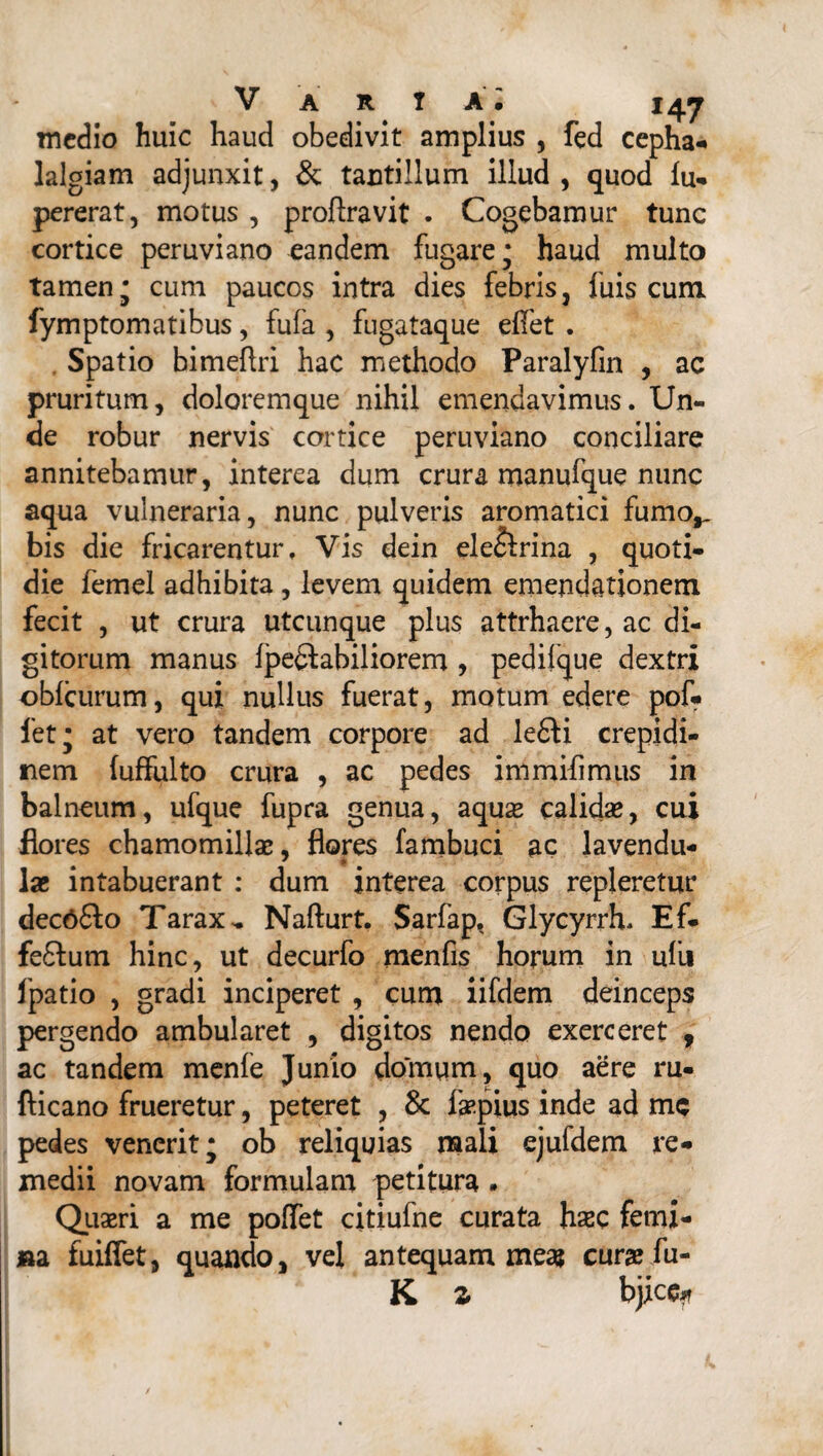 medio huic haud obedivit amplius , fed cepha¬ lalgiam adjunxit, & tantillum illud , quod lu- pererat, motus , proflravit . Cogebamur tunc cortice peruviano eandem fugare; haud multo tamen; cum paucos intra dies febris, fuis cum fymptomatibus, fufa , fugataque elfet . . Spatio bimeftri hac methodo Paralyfin , ac pruritum, doloremque nihil emendavimus. Un¬ de robur nervis cortice peruviano conciliare annitebamur, interea dum crura manufque nunc aqua vulneraria, nunc pulveris aromatici fumo,, bis die fricarentur. Vis dein ele&rina , quoti¬ die femel adhibita, levem quidem emendationem fecit , ut crura utcunque plus attrhaere, ac di¬ gitorum manus fpe&abiliorem , pedifque dextri oblcurum, qui nullus fuerat, motum edere pof- fet; at vero tandem corpore ad lefili crepidi¬ nem (uffulto crura , ac pedes immifimus in balneum, ufque fupra genua, aqua* calida*, cui flores chamomillae, flores fambuci ac lavendu- lae intabuerant : dum interea corpus repleretur decOfto Tarax„ Nafturt. Sarfap. Glycyrrh, Ef¬ ferum hinc, ut decurfo menfis horum in ulli fpatio , gradi inciperet , cum iifdem deinceps pergendo ambularet , digitos nendo exerceret , ac tandem menfe Junio domum, quo aere ru- fticano frueretur, peteret , & faepius inde ad mc pedes venerit; ob reliquias mali ejufdem re¬ medii novam formulam petitura • Quaeri a me poffet citiufne curata haec femi¬ na fuiffet, quando, vel antequam meas curae fu- K z bjice*