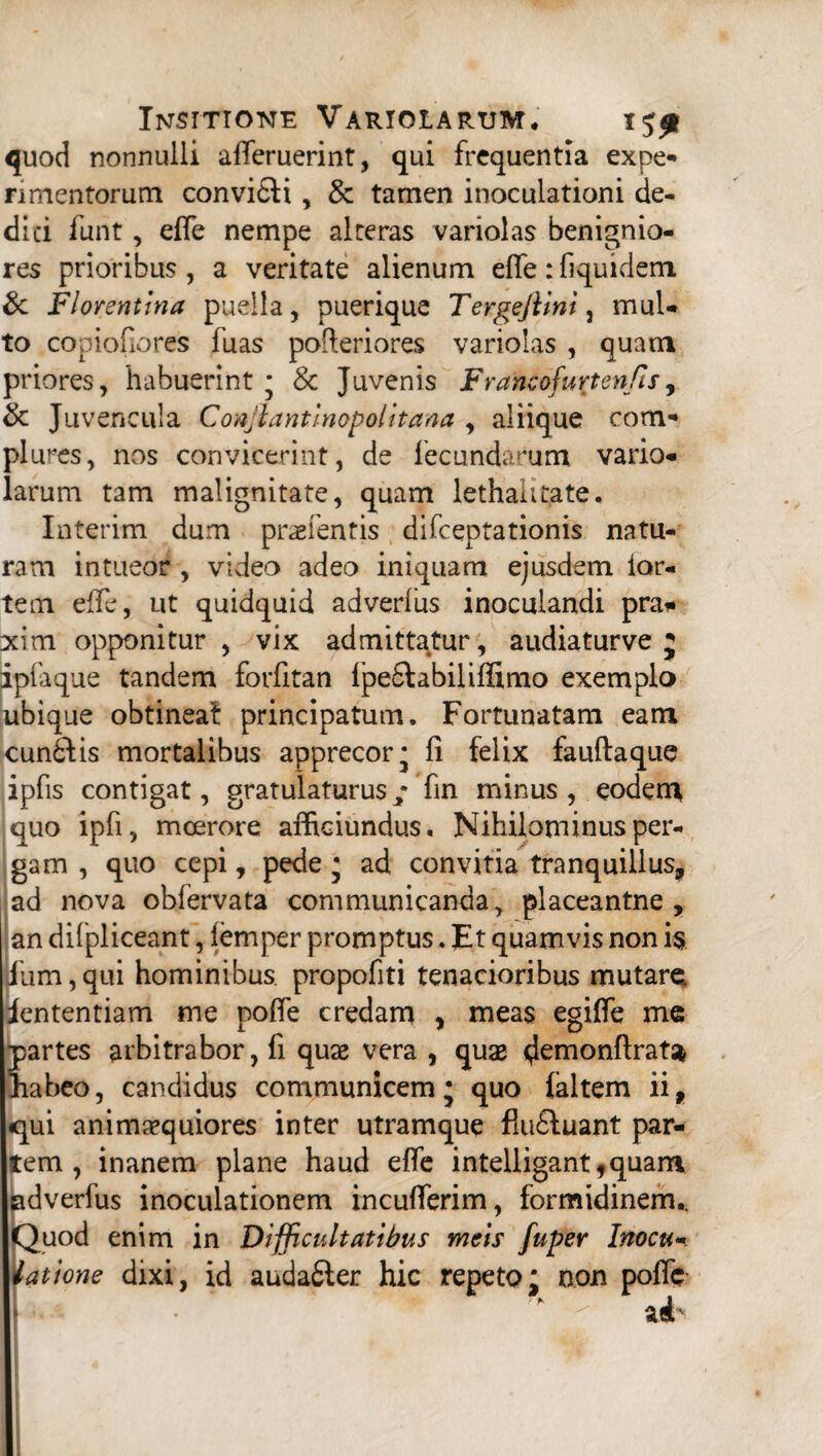 quod nonnulli afieruerint, qui frequentia expe¬ rimentorum convi&i, & tamen inoculationi de¬ di ci funt, efie nempe alteras variolas benignio¬ res prioribus , a veritate alienum efife: fiquidem & Florentina puella, puerique Tergejlini , mul¬ to copiofiores fuas pofieriores variolas , quam priores, habuerint j Sc Juvenis Francofuxtenfis, & Juvencula Conjlantinopolitana , aliique com¬ plures, nos convicerint, de fecundarum vario¬ larum tam malignitate, quam lethalitate. Interim dum praefentis difeeptationis natu¬ ram intueor , video adeo iniquam ejusdem lar¬ tem efie, ut quidquid adverlus inoculandi pra* xim opponitur , vix admittatur, audiaturve j iplaque tandem forfitan ipe&abiliflimo exemplo ubique obtineat principatum. Fortunatam eam cunilis mortalibus apprecor* fi felix fauftaque ipfis contigat, gratulaturus fin minus , eodem quo ipfi, moerore afficiundus. Nihilominus per¬ gam , quo cepi, pede • ad convitia tranquillus, ad nova obfervata communicanda, placeantne , an difpliceant, lemper promptus. Et quamvis non i$ Jiim, qui hominibus, propofiti tenacioribus mutare, iententiam me pofie credam , meas egifie me partes arbitrabor, fi quae vera , quae demonfira^ liabeo, candidus communicem • quo (altem ii, «qui animaequiores inter utramque flufiluant par¬ tem , inanem plane haud efie intelligant,quam !dverfus inoculationem incufierim, formidinem., Juod enim in Difficultatibus meis fuper Inocu- at'tone dixi, id audatter hic repeto; non pofie