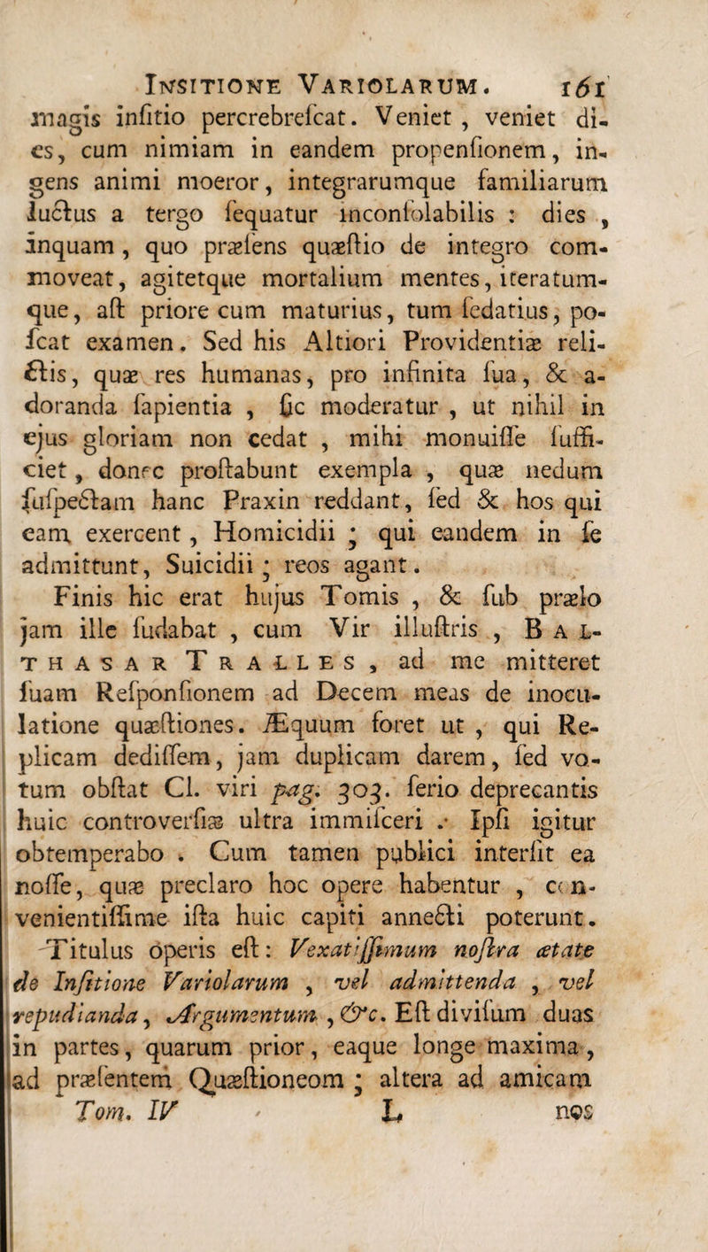 magis infitio percrebrelcat. Veniet , veniet di¬ es, cum nimiam in eandem propenfionem, in¬ gens animi moeror, integrarumque familiarum lucius a tergo fequatur incontolabilis : dies , inquam , quo praeiens quaeftio de integro com¬ moveat, agitetque mortalium mentes, iteratum- que, aft priore cum maturius, tum fedatius, po- fcat examen. Sed his Altiori Providentis reli¬ dis, quae res humanas, pro infinita lua, & a- doranda lapientia , fic moderatur , ut nihil in ejus gloriam non cedat , mihi monuifle luffi- ciet, donec proflabunt exempla , quae nedum fufpedfam hanc Praxin reddant, led & hos qui eam exercent, Homicidii * qui eandem in fe admittunt, Suicidii • reos agant. Finis hic erat hujus Tomis , & fub praelo jam ille fudabat , cum Vir illnftris , Bai- thasar Tralles, ad me mitteret luam Refponfionem ad Decem meas de inocu¬ latione quae-ftiones. iEquum foret ut , qui Re- plicam dediffem, jam dupiicam darem, fed vo¬ tum obftat Cl. viri p<ag. qoq. ferio deprecantis huic controverfi» ultra immilceri .* Ipfi igitur obtemperabo . Cum tamen publici interiit ea nolfe, quas preclaro hoc opere habentur , cen- venientiffime illa huic capiti anne6fi poterunt. Titulus operis eft: Vexat Ijfimum nojlra atate de Infittone Variolarum , vel admittenda , vel repudianda, ^Argumentum , &c. Eft divilum duas in partes, quarum prior, eaque longe maxima, ad praebentem Quaeftioneom * altera ad amicam