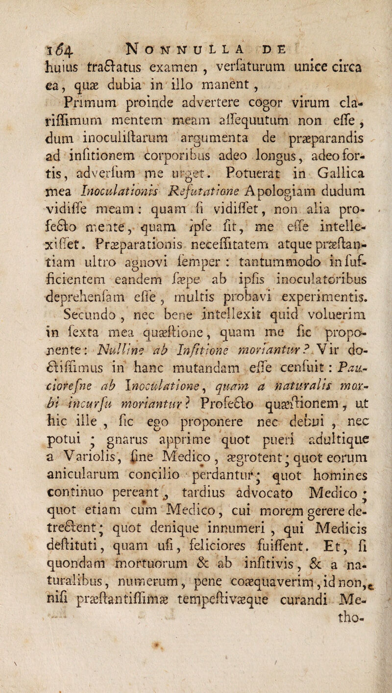 huius traftatus examen , verfaturum unice circa ea, quae dubia in illo manent , Primum proinde advertere cogor virum cla- riffimum mentem meam affequutum non e (Te , dum inoculillaram argumenta de praeparandis ad infitionem corporibus adeo longus, adeo for¬ tis, adverfum me urget. Potuerat in Gallica mea Inoculationis Refutatione Apologiam dudum vidiffe meam: quam (i vidiffet, non alia pro- fedlo meate, quam /pfe fit, me effe intelle- xiffet. Praeparationis neceffitatem atque praeftan- tiani ultro agnovi femper : tantummodo infuf- ficientem eandem fxpe ab ipfis inoculatoribus deprehenfam effe , multis probavi experimentis. Secundo , nec bene intellexit quid voluerim in lexta mea quseflione, quam me fic propo¬ nente: Nui line ab Infitjone moriantur? Vir do- dtiffimus in hanc mutandam effe cenfuit: Pan¬ cior e f ne ab Inoculatione, quam a naturalis mox- bi incurfu moriantur ? Profedlo quaffHonem, ut hic ille , fic ego proponere nec debui , nec potui * gnarus apprime quot pueri adultique a Variolis, fine Medico, aegrotent^ quot eorum anicularum concilio perdantutg quot homines continuo pereant tardius advocato Medico • quot etiam cum Medico, cui morem gerere de- tredlent; quot denique innumeri , qui Medicis deftituti, quam ufi, feliciores fuiffent. Et, fi quondam mortuorum & ab infitivis, & a na¬ turalibus, numerum, pene coaequaverim,idnon,t nifi praefhntiffmiae tempeftivseque curandi Me- tho-