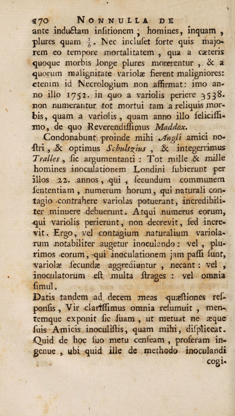 ante indufitam infitionem j homines, inquam , plures quam -g. Nec inclufet forte quis majo¬ rem eo tempore mortalitatem qua a cateris quoque morbis longe plures morerentur , & a quorum malignitate variolae fierent maligniores: etenim id Necrologium non affirmat: imo an¬ no illo 1752. in quo a variolis periere 5538. non numerantur tot mortui tam a reliquis mor¬ bis, quam a variolis , quam anno illo felkifii- mo, de quo Reverendiffimus Madd-ox. Condonabunt proinde mihi *Angli amici no- ilri,, Sc optimus Schuhzjus ., & integerrimus Tralles, :fic argumentanti : Tot mille & mille homines inoculationem Londini iubierunt per illos 22. annos, qui , fecundum communem lententiam , numerum horum, qui naturali con¬ tagio .contrahere variolas potuerant, incredibili¬ ter minuere .debuerunt. Atqui numerus eorum, qui variolis perierunt, non decrevit, ied incre¬ vit. Ergo, vel contagium naturalium variola- xum notabiliter augetur inoculando :: vel , plu¬ rimos -eorum, qui inoculationem jampafii funt, variola fecundse aggrediuntur , necant : vel , inoculatorum eft multa .ftrages : vel omnia fimul. Datis tandem ad decem meas quaetliones ref- pomfis , Vir clariffimus omnia relumuit , men- temque exponit fic luam , ut metuat ne aeque fuis Amicis inoculiftis, quam mihi, difpliceat. Quid de hoc luo metu cenfeamproferam in¬ genue , ubi quid ille de methodo inoculandi *