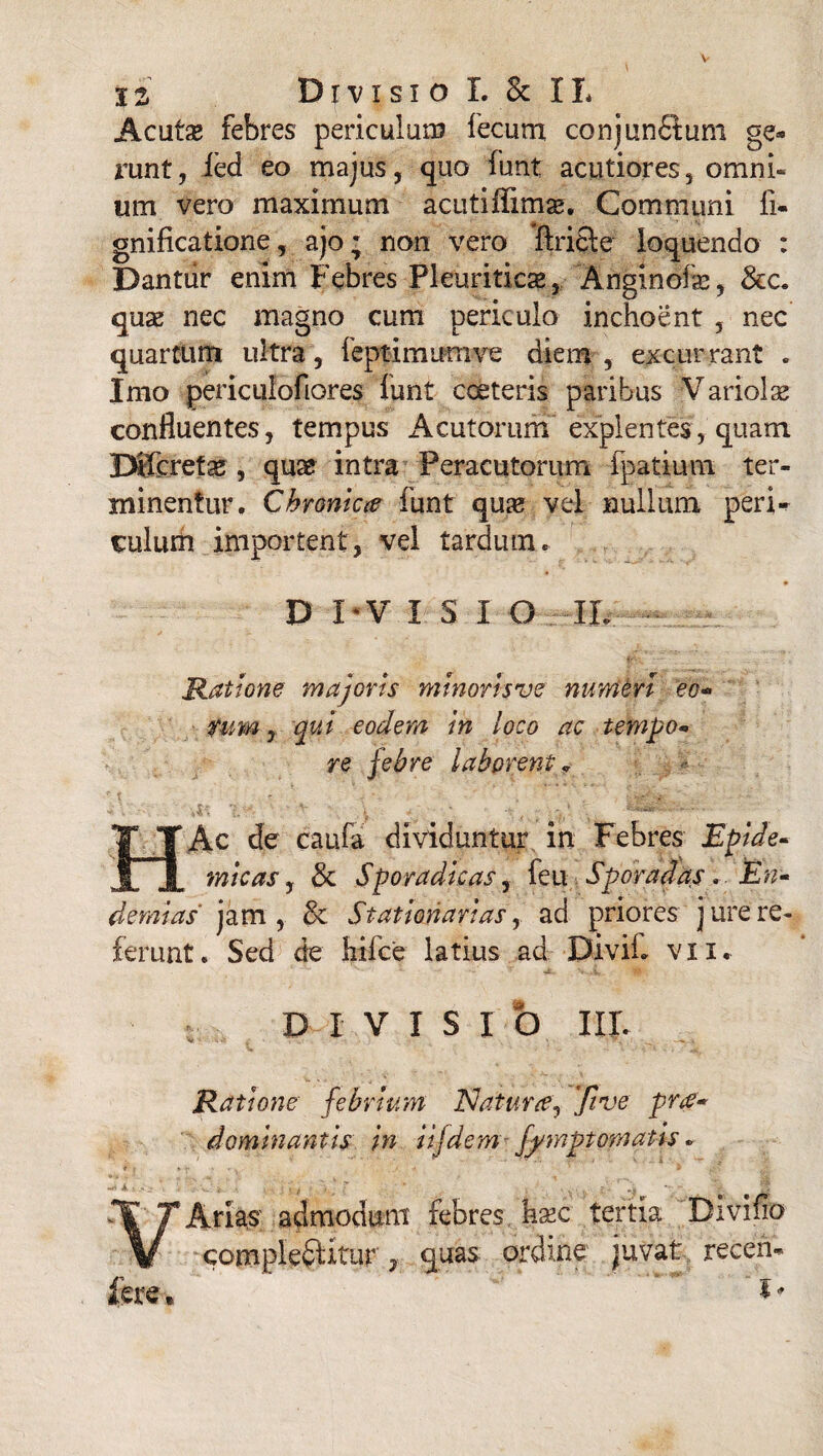 Acutae febres periculum fecum conjunfitum ge¬ runt, ied eo majus, quo funt acutiores, omni¬ um vero maximum acutifixmae. Communi fi- gnificatione, ajo; non vero ftricte loquendo : Dantur enim Febres Pleuriticae, Anginofae, &c. quae nec magno cum periculo inchoent , nec quartum ultra, feptimumve diem, excurrant . Imo periculofiores funt cceteris paribus :Variolas confluentes, tempus Acutorum explentes, quam Mfcretae , quae intra Peracutorum fpatium ter¬ minentur. Chroniece funt qua? vel nullum peri¬ culum importent, vel tardum. D I ‘V ISIO IL r t Ratione majoris mtnorlsve numen eo- tum, qui eodem In loco ac tempo- re febre laborent v M Ac de caufa dividuntur in Febres Epide¬ micas, & Sporadlcas, feu Sporadas. En- demlas jam, & Stationarias, ad priores jure re¬ ferunt. Sed de hilce latius ad DiviL vix. DIVISIO IIL fere. Ratione febrium Natura? 'five pra¬ ei omln antis in iifdem fj/rnptomatis. Arias' admodum febres haec tertia Divifio complectitur y quas ordine juvat: receii-