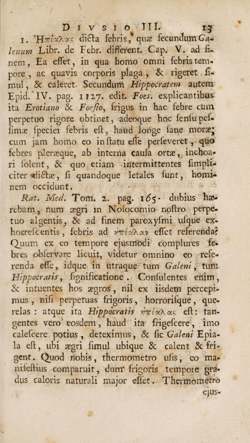 1. di£Ia febri sequas fecundum G*- Unum Libr. de Febr. different. Cap. V. ad fi* nem, Ea effet, in qua homo omni febris tem¬ pore , ac quavis corporis plaga , & rigeret fi* mul, & caleret- Secundum Hippocratem autem Epid.'IV. pag. 1127. edit. Foes. explicantibus ita Erotiano Sc Foefio, frigus in hac febre cum perpetuo rigore obtinet, a deoque hoc fenfupef- fimae fpeciei febris eft, haud longe fane moras* cum jam homo eo inflatu effe perfeveret, quo febres pJeraeque, ab interna caufa ortas, inchoa¬ ri folent, & quo etiam intermittentes fimpli- citer Nicias, fi quandoque letales funt, homi¬ nem occidunt. Rat. Med. Tom. 2. pag. 165 • dubius hae¬ rebam, num crgri in Nofocomio noftro perpe. tuo algentis? & ad finem paroxyfmi ufque ex- hocrefcentis, febris ad rjnrrotKav effet referenda? Quum ex eo tempore ejusmodi complures fe¬ bres ob fer Vare licuit, videtur omnino eo refe¬ renda effe, idque in utraque tum Galeni, tum Hippocratis, fignificatione . Confulentes enim^ & intuentes hos aegros , nil ex iisdem percepi¬ mus , ni fi perpetuas frigoris, horrorifque, que¬ relas : atque ita Hippocratis yirltfh olc eft: tan¬ gentes vero'eosdem, haud ita frigefcere, imo calefcere potius , deteximus, & fic Galeni Epia- la eft, ubi xgri fimul ubique & calent & fri¬ gent. Quod nobis, thermometro ufis, eo ma- nifeftius comparuit, dum* frigoris tempore gra¬ dus caloris naturali major effet. Thermometro ejus-