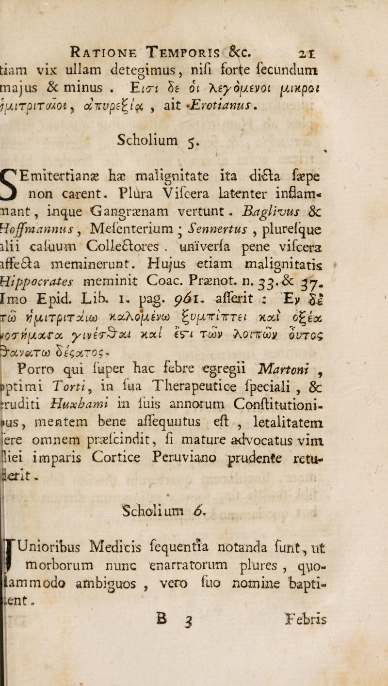 tiam vix ullam detegimus, nifi forte fecundum majus & minus . Eicrt St oi Xtyopitvoi pimpoi IpurpiTctAOi 5 ditvp&Jqt , ait •Erotianus. Scholium <. J i SEmitertianse hac malignitate ita diffa facpe non carent. Plura Vifcera latenter inflam- nant, inque Gangramam vertunt. Baglivus 8c Hoffmannus, Melenterium • Sennertus , plureique ilii caluum Colleftores . univerla pene vifcera affe£la meminerunt. Hujus etiam malignitatis Hippocrates meminit Coae. Praenot. n. 33. & Imo Epid. Lib. 1, pag. alferit ; Ey ,J| rcii yijiiTpiTxuo noChopLim ^vpLiriitrti neti o^ix vovvijLxrx yiytT^xi nxi Wi tcov horrui ji ovtq$ ^xvxtcjo Sextos* Porro qui fuper hac febre egregii Martoni f Dptimi Torti, in lua Therapeutice fpeciali , 8c rruditi Huxbami in luis annorum Conflitutioni- »us, mentem bene alfequutus eft , letalitatem ere omnem prxlcindit, fi mature advocatus vim Hiei imparis Cortice Peruviano prudente retu- krit. Scholium 6. ITUnioribus Medicis fequentia notanda funt,ut I morborum nunc enarratorum plures , qyo- ammodo ambiguos , vero fuo nomine bapti¬ zent .