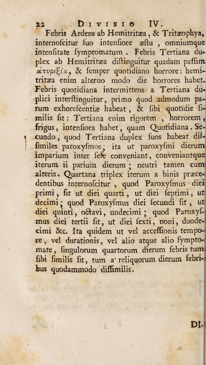 Febris Ardens ab Hemitritoa, & Tritaeophya, internolcitur luo intenfiore ofcu , omniumque intenlitate fymptomatum . Febris Tertiana du¬ plex ab Hemitritaea diftinguitur quadam pafiim civvpefyx) & femper quotidiano horrore: hemi- tritoa enirn alterno modo die horrores habet. Febris quotidiana intermittens a Tertiana du¬ plici interftinguitur, primo quod admodum pa¬ rum exhorelcentiae habeat , & libi quotidie fi-: milis fit: Tertiana enim rigorem , horrorem , frigus, intenfiora habet, quam Quotidiana . Se¬ cundo , quod Tertiana duplex fuos habeat dil- fimiles paroxyfmos; ita ut paroxyfmi dierum imparium inter fefe conveniant, conveniantquei iterum ii parium dierum * neutri tamen cum alteris. Quartana triplex iterum a binis proce¬ dentibus internofcitur , quod Paroxyfmus dieirj primi, fit ut diei quarti, ut diei feptimi, ut decimi • quod Paroxyfmus diei lecundi fit , ut diei quinti, o6Iavi, undecimi; quod Paroxyl-; mus diei tertii fit, ut diei fexti, noni, duode-[ cimi &c. Ita quidem ut vel acceffionis tempo-» re, vel durationis, vel alio atque alio fympto-: mate, fingulorum quartorum dierum febris tum fibi fimilis lit, tum a* reliquorum dierum febri-1 feus quodammodo diflimilis.