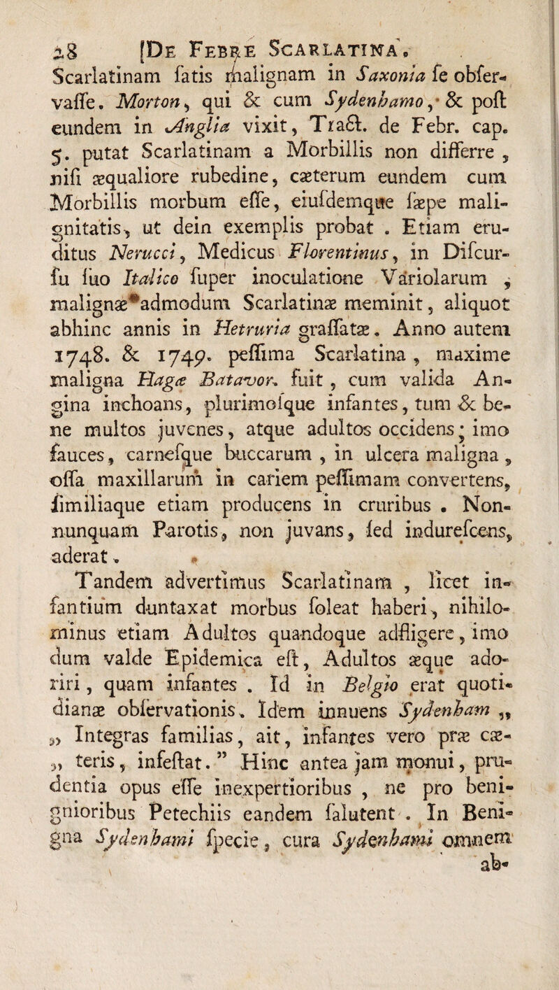 ^8 [De Feb^e Scarlatina, Scarlatinam fatis ihalignam in Saxonia fe obfer- vaffe. Morton , qui & cum Sydenhamo ,* & poft eundem in xAnglia vixit, Tra£l. de Febr. cap. 5. putat Scarlatinam a Morbillis non differre , nifi squaliore rubedine, csterum eundem cum Morbillis morbum effe, eiuidemque fepe mali¬ gnitatis, ut dein exemplis probat . Etiam eru¬ ditus Nerucci, Medicus Florentinus, in Difcur- fu luo Italico fuper inoculatione Variolarum , malignae^admodum Scarlatinae meminit, aliquot abhinc annis in Hetruvia oraffatae. Anno autem o 1748. & 174^ pemma Scarlatina, maxime maligna Rag<e Batavor* fuit, cum valida An¬ gina inchoans, plurimoique infantes, tum & be¬ ne multos juvenes, atque adultos occidens • imo fauces, carnefque buccarum , in ulcera maligna , offa maxillarum in cariem peffimam convertens, iimiliaque etiam producens in cruribus • Non- nunquam Parotis, non juvans, fed indurefcens, aderat. Tandem advertimus Scarlatinam , licet in¬ fantium duntaxat morbus foleat haberi, nihilo¬ minus etiam Adultos quandoque adfligere, imo dum valde Epidemica eft, Adultos seque ado¬ riri , quam infantes . Id in Belgio erat quoti¬ dianae oblervationis, Idem innuens Sydenham ,, Integras familias, ait, infantes vero pra? ce¬ teris, infeftat.” Hinc antea jam monui, pru¬ dentia opus effe inexpertioribus , ne pro beni¬ gnioribus Petechiis eandem falutent . In Beni¬ gna Sydsnhami fpecie, cura Sydmhami omnem, ab* 3>