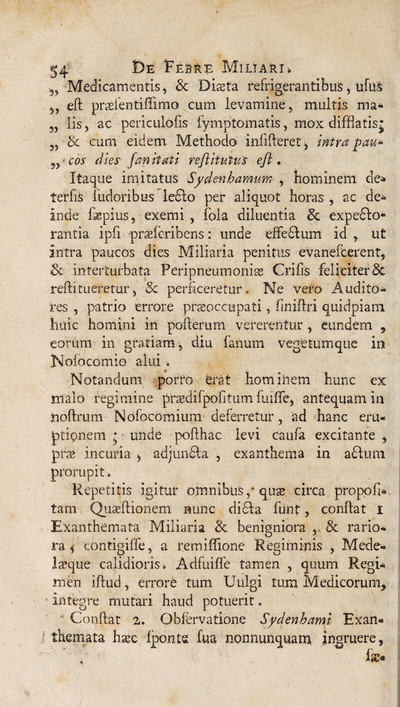 Medicamentis, & Dista refrigerantibus, ufu& 5, eft prsientiffimo cum levamine, multis ma- 5, Iis, ac periculofis fymptomatis, mox difflatis* „ 3c cum eidem Methodo infifteret, intra pau- cos dies fan it at i reftitutus eft. Itaque imitatus Sydenhamum , hominem de* terfis fudoribus ledto per aliquot horas , ac de* inde faepius, exemi , fola diluentia & expecto¬ rantia ipfi prsfcribens: unde effedtom id , ut intra paucos dies Miliaria penitus evanefcerent, 3c interturbata Peripneumonis Crifis feliciter Sc reftitueretur*, 5c perficeretur. Ne vero Audito¬ res , patrio errore prsoccupati, finiflri quidpiam huic homini in pofterum vererentur , eundem , eorum in gratiam, diu fanum vegetumque in jNoiocomio alui . Notandum porro erat hominem hunc ex malo regimine prsdifpofitum fuilfe, antequam in iioftrum Nofocomium deferretur, ad hanc eru¬ ptionem * unde poflhac levi caufa excitante , prs incuria * adjundla , exanthema in aftuin prorupit. Repetitis igitur oxnnibuS,* quse circa propoli* tam Qusftionem nunc didfa funt, conflat i Exanthemata Miliaria & benigniora , & rario¬ ra^ contigiffe, a remiftione Regiminis , Mede- Isque calidioris i Adfuilfc tamen , quum Regi¬ men iftud, errore tum Uulgi tum Medicorum, integre mutari haud potuerit. Conftat 2. Obfervatione Sydenhami Exan¬ themata hsc fponte fua nonnunquam ingruere.