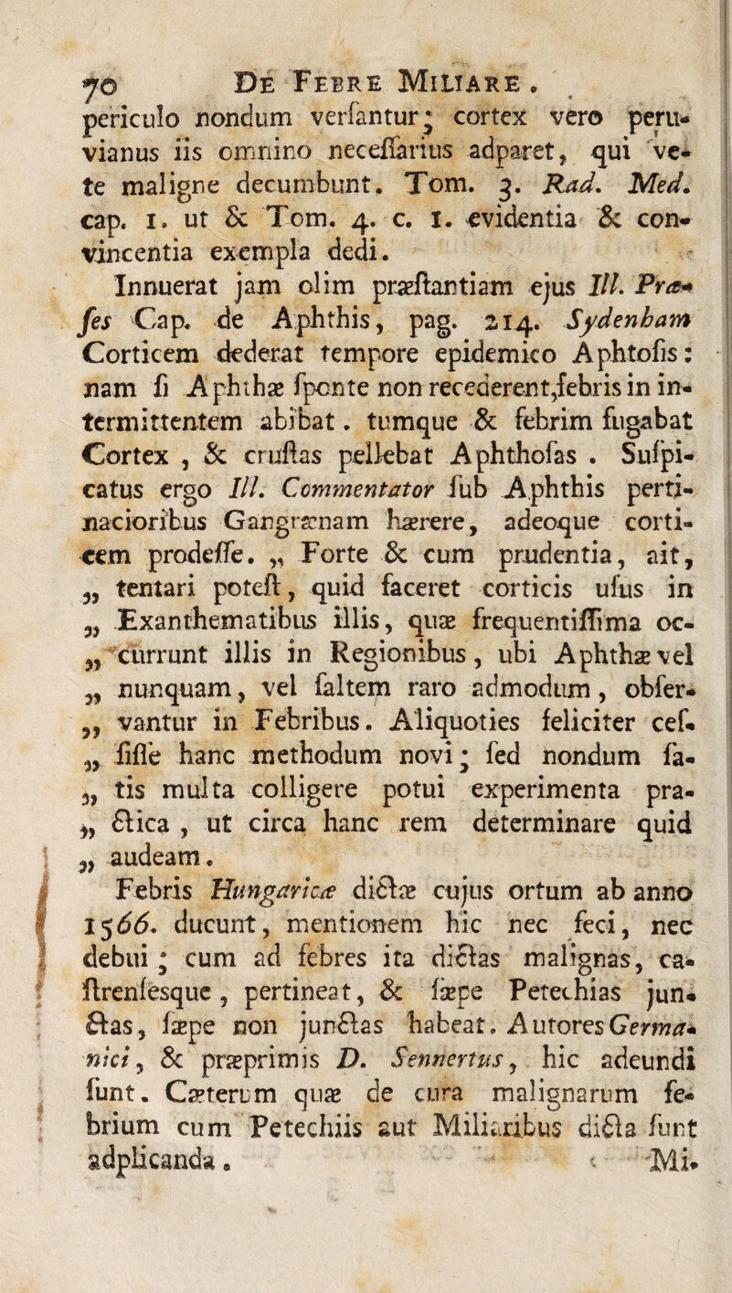 jo De Febre Miiiare . periculo nondum verfantur; cortex vero peru- vianus iis omnino necdferius adparet, qui ve- te maligne decumbunt. Tom. 3. Rad. Med. cap, i. ut & Tom. 4. c. 1. evidentia & con¬ vincentia exempla dedi. Innuerat jam olim prarftantiam ejus IIl. Pro* fes Cap. de Aphthis, pag. 214. Sydenbam Corticem dederat tempore epidemico Aphtofis: nam fi A phihae fponte non recederent,febris in in¬ termittentem abibat. tumque & febrim fugabat Cortex , & cruflas pellebat Aphthofas . Sufpi- catus ergo III. Commentator fub Aphthis perti¬ nacioribus Gangrenam haerere, adeoque corti¬ cem prodeffe. „ Forte & cum prudentia, ait, ,, tentari potefl, quid faceret corticis ulus in j, Exanthematibus illis, quse frequentiffvma oc- „ currunt illis in Regionibus, ubi Aphthae vel „ nunquam, vei faltem raro admodum, obfer- vantur in Febribus. Aliquoties feliciter cef- „ .fifle hanc methodum novi; fed nondum fa- 3, tis multa colligere potui experimenta pra- 3, flica , ut circa hanc rem determinare quid 3, audeam. Febris Hangartae di£Ia* cujus ortum ab anno 1566. ducunt, mentionem hic nec feci, nec debui ; cum ad febres ita dictas malignas, ea- flrenlesque, pertineat, & fsepe Petechias jun- £tas, faepe non jun£tas habeat. AutoresGerrnam nici, & pneprimis D. Senriertus, hic adeundi funt. Ceterum quaj de cura malignarum fe¬ brium cum Petechiis aut Miliaribus difta funt gdplkanda a < Mi*