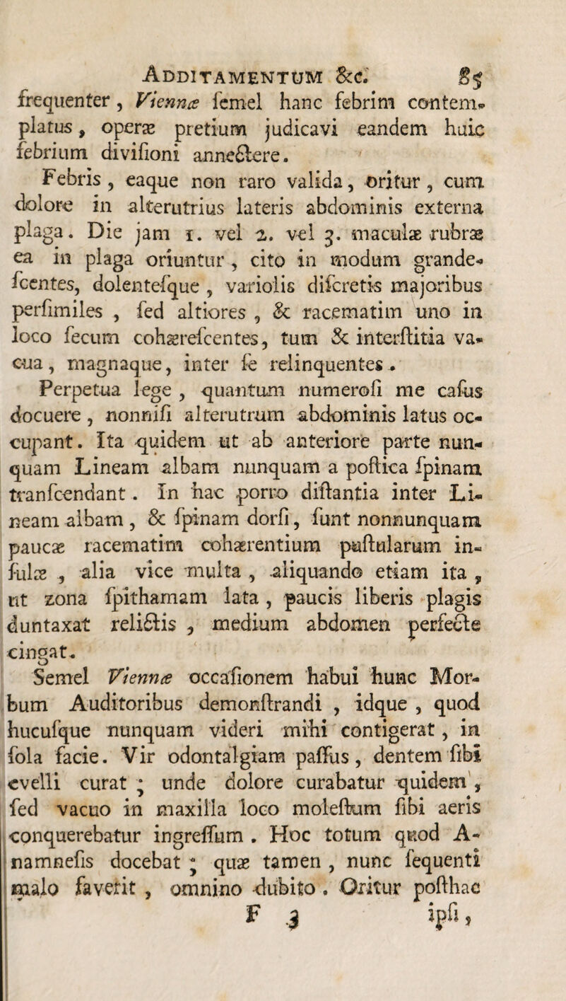 Additamentum &c. 85 frequenter, Vienna fernel hanc febrim ccmtem* piatus, operae pretium judicavi eandem huic febrium divifioni anneftere. Febris, eaque non raro valida, oritur, cum dolore in alterutrius lateris abdominis externa plaga. Die jam 1. vel 2. vel 3. maculae rubras ea in plaga oriuntur, cito in modum grande* icentes, dolentefque , varioiis diferetis majoribus perfimiles , fed altiores , & rac.ematim uno in loco fecum cohaerefcentes, tum St interftitia va® cua, magnaque, inter fe relinquentes . Perpetua lege , quantum numeroli me cafus docuere , nonnifi alterutrum abdominis latus oc¬ cupant. Ita quidem ut ab anteriore parte nun¬ quam Lineam albam nunquam a pofiica fpinam tranfeendant. In nae porro diftantia inter Li¬ neam albam, & fpinam dorfi, funt nonnunquam paucas racematim cohaerentium pullularum in¬ fulas , alia vice multa , .aliquando etiam ita 9 nt zona fpithamam lata, paucis liberis plagis duntaxat reli£ii$ , medium abdomen perfedle cingat. Semel Vienna occafionem habui hunc Mor¬ bum Auditoribus demonftrandi , idque , quod hucufque nunquam videri mihi contigerat, in fola facie. Vir odontalgiam paffus, dentem fibi evelli curat • unde dolore curabatur quidem , fed vacuo in maxilla loco moleflum fibi aeris conquerebatur ingreffum . Hoc totum quod A- namnefis docebat * quae tamen , nunc fequenti malo faverit , omnino -dubito, Oritur pofthac F 3 ipfi.