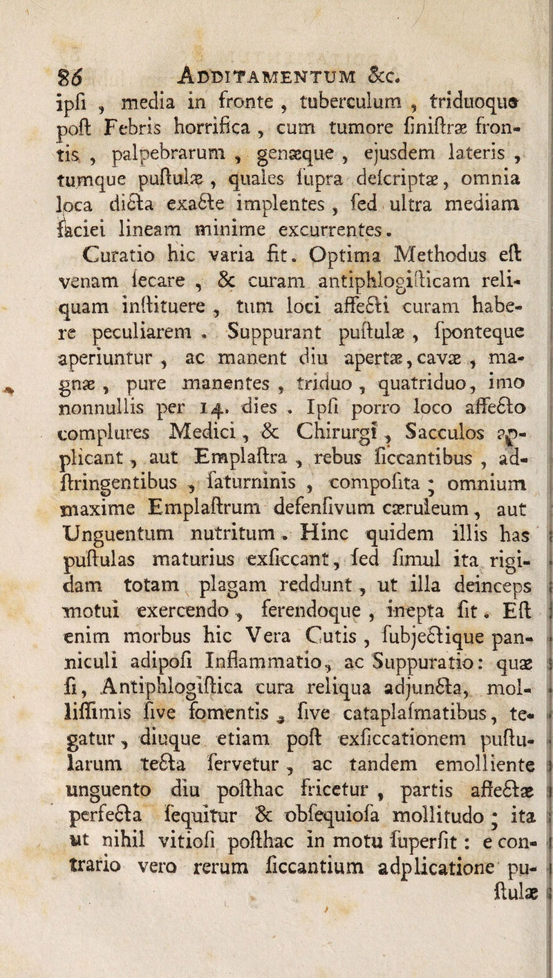 26 Additamentum &c. ipfi , media in fronte , tuberculum , triduoqu» poft Febris horrifica , cum tumore finiltrae fron¬ tis , palpebrarum , genaeque , ejusdem lateris , tumque pullulae, quales iupra dekriptae, omnia loca dicla exa61e implentes , fed ultra mediam faciei lineam minime excurrentes. Curatio hic varia fit. Optima Methodus ell venam iecare , Sc curam antiphlogifticam reli¬ quam inllituere , tum loci affefti curam habe¬ re peculiarem . Suppurant pullulae , fponteque aperiuntur, ac manent diu apertae, cavae , ma¬ gnae, pure manentes, triduo, quatriduo, imo nonnullis per 14. dies . Ipfi porro loco affedlo complures Medici, & Chirurgi, Sacculos ap¬ plicant , aut Emplaftra , rebus ficcantibus , ad- flringentibus , faturninis , compofita ; omnium maxime Emplaflrum defenfivum caeruleum, aut Unguentum nutritum . Hinc quidem illis has I pullulas maturius exficcant, fed fimul ita rigi¬ dam totam plagam reddunt , ut illa deinceps motui exercendo, ferendoque , inepta fit. Eli enim morbus hic Vera Cutis , fubje£lique pan¬ niculi adipofi Inflammatio, ac Suppuratio: quae I fi, Antiphlogiftica cura reliqua adjun61a, mol- Jiffimis five fomentis ^ five cataplafmatibus, te¬ gatur , diuque etiam poli exficcationem pullu¬ larum te£la fervetur, ac tandem emolliente unguento diu poilhac fricetur , partis afle£lae perfefla fequitur 8c obfequiofa mollitudo • ita ut nihil vitiofi poilhac in motu fuperfit: e con¬ trario vero rerum ficcantium adplicatione pu¬ llulae