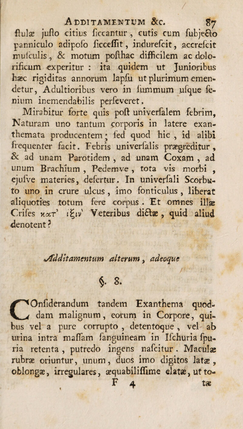 / Additamentum &c. flulse juflo citius ficcantur , cutis cum fubje&o panniculo adipofo ficceffit, indurefcit, accrcfcit inulculis , & motum pofthac difficilem ac dolo- rificum experitur : ita quidem ut Junioribus haec rigiditas annorum lapfu ut plurimum emen¬ detur, Adultioribus vero in lummum ufque fe- nium inemendabilis perfeveret. Mirabitur forte quis poft univerfalem febrim, Naturam uno tantum corporis in latere exan¬ themata producentem* fed quod hic , id alibi frequenter facit. Febris univerfalis praegreditur, & ad unam Parotidem , ad unam Coxam , ad unum Brachium , Pedem ve , tota vis morbi , ejufve materies, defertur. In univerfali Scorbu- to uno in crure ukus , imo fonticulus , liberat aliquoties totum fere corpus . Et omnes illas Crifes kolt i£iv' Veteribus di£Fse , quid aliud denotent ? jfdditamentum alterum, adeoque §. 8. COnfiderandum tandem Exanthema quod¬ dam malignum, eorum in Corpore, qui¬ bus vel a pure corrupto , detentoque, vel ab urina intra maffam fanguineam in Ifchuria fpu- ria retenta , putredo ingens nafcitur. Maculse rubrae oriuntur, unum, duos imo digitos latae, oblongae, irregulares, aequabiliffime elatae, ut to-