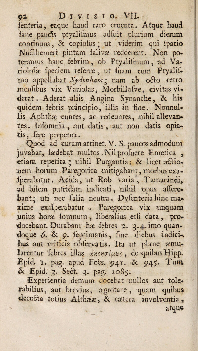 fenteria, eaque haud raro cruenta. Atque haud fane paucis ptyalifmus adfuit plurium dierum continuus, 8c copiofus; ut viderim qui (patio Nudlhemeri pintam lalivas redderent. Non po¬ teramus hanc febrim , ob Ptyalifmum, ad Va- riolofae fpeciem referre , ut fuam cum Ptyalif- mo appellabat Sydenham • nam ab o£lo retro menfibiis vix Variolas, Morbiliofve, civitas vi¬ derat . Aderat aliis Angina Synanche, & his quidem febris principio, illis in fine. Nonnul¬ lis Aphthae euntes, ac redeuntes, nihil allevan¬ tes . Xnfbmnia, aut datis, aut non datis opta¬ tis, fere perpetua. Quod ad curam attinet, V. S, paucos admodum juvabat, laedebat multos .Nil profuere Emetica , etiam repetita  nihil Purgantia: 8c licet actio¬ nem horum Paregorica mitigabant, morbus exa- fperabatur. Acida, ut Rob varia , Tamarindi, ad bilem putridam indicati, nihil opus affere¬ bant j uti nec falia neutra . Dyfenteria hinc ma¬ xime exrlperabatur . Paregorica vix unquam junius horae fomnum, liberalius etfi data, pro¬ ducebant. Durabant hae febres 2. 3.4.11110 quan¬ doque 6. & p. fepti manis, fine diebus indici-y bus aut criticis obfervatis. Ita ut plane aemu¬ larentur febres illas , de quibus Hipp. Epid. 1. pag. apud Foes. P41. & p45« Tum & Epid. 3. Sect. 3. pag. 1085. Experientia demum docebat nullos aut tole¬ rabilius, aut brevius, aegrotare, quam quibus deco£ta totius Althaeae, & cetera involventia 5 atqus