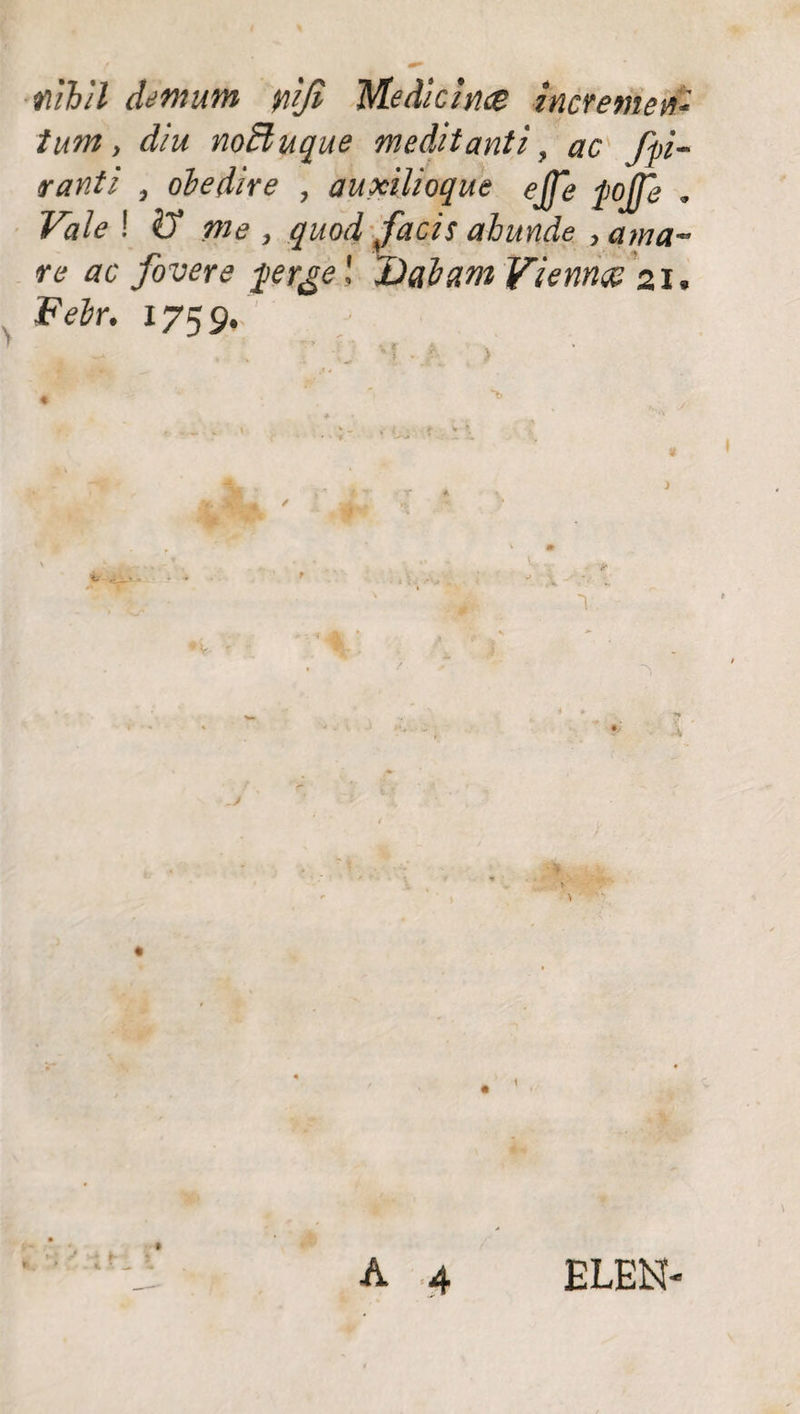 nihil demum yiifi Medicina incremen¬ tum , diu nodi uque meditanti, ac fp- ranti , ohe dire , auxilioque ejfe pojje . Vale ! & me , quod facis abunde , a ma¬ re ac fovere pr&e l Dabam Vienna 21. Febr. 1759. #• ELEN-